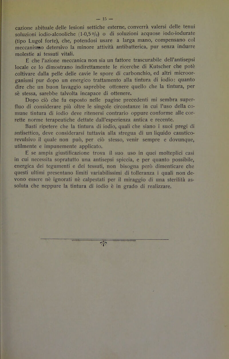 cazione abituale delle lesioni settiche esterne, converrà valersi delle tenui soluzioni iodio-alcooliche (1-0,5 o/0) o di soluzioni acquose iodo-iodurate (tipo Lugol forte), che, potendosi usare a larga mano, compensano col meccanismo detersivo la minore attività antibatterica, pur senza indurre molestie ai tessuti vitali. E che l’azione meccanica non sia un fattore trascurabile dell’antisepsi locale ce lo dimostrano indirettamente le ricerche di Kutscher che potè coltivare dalla pelle delle cavie le spore di carbonchio, ed altri microor- ganismi pur dopo un energico trattamento alla tintura di iodio: quanto dire che un buon lavaggio saprebbe ottenere quello che la tintura, per sè stessa, sarebbe talvolta incapace di ottenere. Dopo ciò che fu esposto nelle pagine precedenti mi sembra super- fluo di considerare più oltre le singole circostanze in cui l’uso della co- mune tintura di iodio deve ritenersi contrario oppure conforme alle cor- rette norme terapeutiche dettate dall’esperienza antica e recente. Basti ripetere che la tintura di iodio, quali che siano i suoi pregi di antisettico, deve considerarsi tuttavia alla stregua di un liquido caustico- revulsivo il quale non può, per ciò stesso, venir sempre e dovunque, utilmente e impunemente applicato. E se ampia giustificazione trova il suo uso in quei molteplici casi in cui necessita sopratutto una antisepsi spiccia, e per quanto possibile, energica dei tegumenti e dei tessuti, non bisogna però dimenticare che questi ultimi presentano limiti variabilissimi di tolleranza i quali non de- vono essere nè ignorati nè calpestati per il miraggio di una sterilità as- soluta che neppure la tintura di iodio è in grado di realizzare.