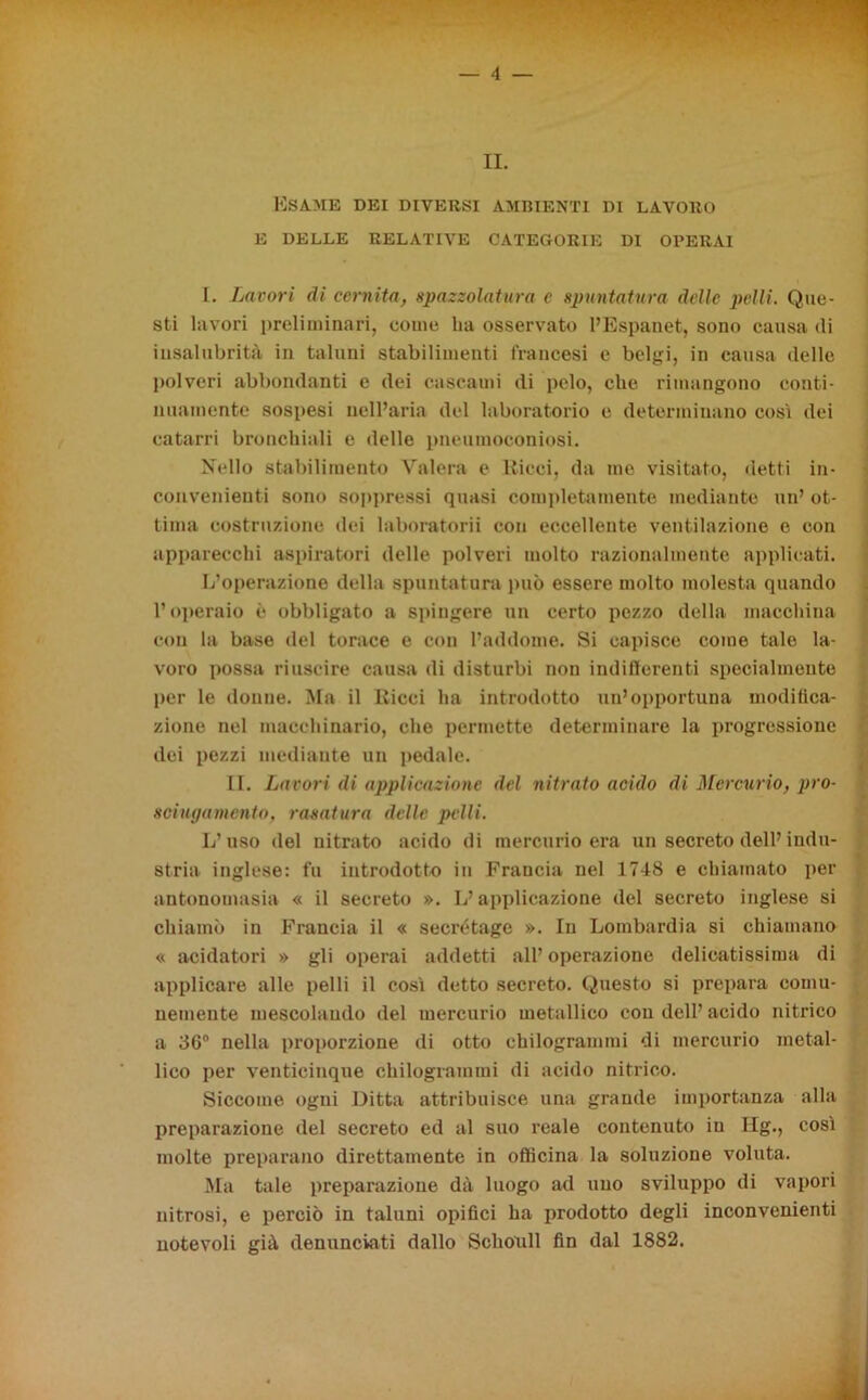 IL Esame dei diversi ambienti di lavoro E DELLE RELATIVE CATEGORIE DI OPERAI 1. Lavori di cernita, spazzolatura c spuntatura delle pelli. Que- sti lavori preliminari, come ha osservato l’Espanet, sono causa di insalubrità in taluni stabilimenti francesi e belgi, in causa delle polveri abbondanti e dei cascami di pelo, che rimangono conti- nuamente sospesi nell’aria del laboratorio e determinano così dei catarri bronchiali e delle pneumoconiosi. Nello stabilimento Vaierà e Ricci, da me visitato, detti in- convenienti sono soppressi quasi completamente mediante un’ ot- tima costruzione dei laboratorii con eccellente ventilazione e con apparecchi aspiratori delle polveri molto razionalmente applicati. L’operazione della spuntatura può essere molto molesta quando l’operaio è obbligato a spingere un certo pozzo della macchina con la base del torace e con l’addome. Si capisce come tale la- voro possa riuscire causa di disturbi non indifferenti specialmente per le donne. Ma il Ricci ha introdotto un’opportuna modifica- zione nel macchinario, che permette determinare la progressione dei pezzi mediante un pedale. II. Lavori di applicazione del nitrato acido di Mercurio, pro- sciugamento, rasatura delle pelli. L’uso del nitrato acido di mercurio era un secreto dell’indu- stria inglese: fu introdotto in Francia nel 1748 e chiamato per antonomasia « il secreto ». L’applicazione del secreto inglese si chiamò in Francia il « secrétage ». In Lombardia si chiamano « acidatori » gli operai addetti all’ operazione delicatissima di applicare alle pelli il così detto secreto. Questo si prepara comu- , nemente mescolando del mercurio metallico con dell’ acido nitrico a 36° nella proporzione di otto chilogrammi di mercurio metal- lico per venticinque chilogrammi di acido nitrico. Siccome ogni Ditta attribuisce una grande importanza alla preparazione del secreto ed al suo reale contenuto in Hg., così molte preparano direttamente in officina la soluzione voluta. Ma tale preparazione dà luogo ad uno sviluppo di vapori nitrosi, e perciò in taluni opifici ha prodotto degli inconvenienti notevoli già denunciati dallo Schonll fin dal 1882.