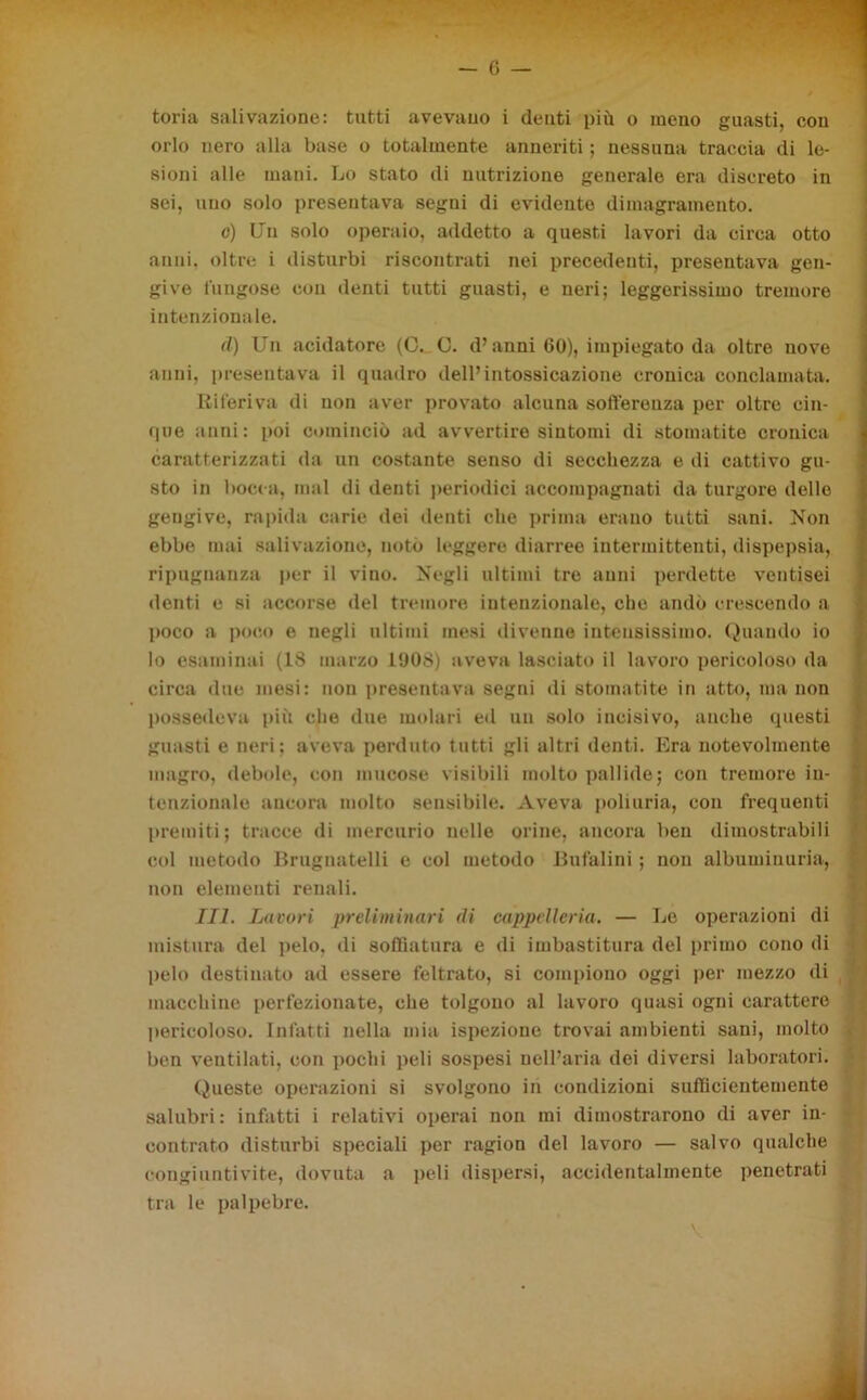 toria salivazione: tutti avevano i denti più o meno guasti, con orlo nero alla base o totalmente anneriti ; nessuna traccia di le- sioni alle mani. Lo stato di nutrizione generale era discreto in sei, uno solo presentava segni di evidente dimagramento. c) Un solo operaio, addetto a questi lavori da circa otto anni, oltre i disturbi riscontrati nei precedenti, presentava gen- give fungose con denti tutti guasti, e neri; leggerissimo tremore intenzionale. d) Un acidatore (C. C. d’anni 60), impiegato da oltre nove anni, presentava il quadro dell’intossicazione cronica conclamata. Riferiva di non aver provato alcuna sofferenza per oltre cin- que anni: poi cominciò ad avvertire sintomi di stomatite cronica caratterizzati da un costante senso di secchezza e di cattivo gu- sto in bocca, mal di denti periodici accompagnati da turgore delle gengive, rapida carie dei denti che prima erano tutti sani. Non ebbe mai salivazione, noto leggere diarree intermittenti, dispepsia, ripugnanza per il vino. Negli ultimi tre anni perdette ventisei denti e si accorse del tremore intenzionale, che andò crescendo a poco a poco e negli ultimi mesi divenne intensissimo. Quando io lo esaminai (1S marzo L90S) aveva lasciato il lavoro pericoloso da circa due mesi: non presentava segni di stomatite in atto, ma non possedeva più che due molari ed un solo incisivo, anche questi guasti e neri; aveva perduto tutti gli altri denti. Era notevolmente magro, debole, con mucose visibili molto pallide; con tremore in- tenzionale ancora molto sensibile. Aveva poliuria, con frequenti premiti; tracce di mercurio nelle orine, ancora ben dimostrabili col metodo Brugnatelli e col metodo Gufalini ; non albuminuria, non elementi renali. III. Lucori preliminari di cappelleria. — Le operazioni di mistura del pelo, di soffiatura e di imbastitura del primo cono di pelo destinato ad essere feltrato, si compiono oggi per mezzo di macchine perfezionate, che tolgono al lavoro quasi ogni carattere pericoloso. Infatti nella mia ispezione trovai ambienti sani, molto ben ventilati, con pochi peli sospesi nell’aria dei diversi laboratori. Queste operazioni si svolgono in condizioni sufficientemente salubri: infatti i relativi operai non mi dimostrarono di aver in- contrato disturbi speciali per ragion del lavoro — salvo qualche congiuntivite, dovuta a peli dispersi, accidentalmente penetrati tra le palpebre. \