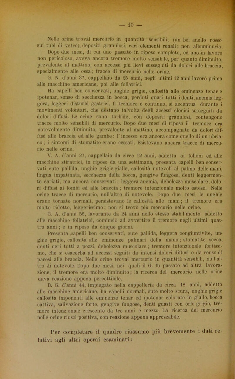 Nelle orino trovai mercurio in quantità sensibili, (un bel anello rosso sui tubi di vetro), depositi granulosi, rari elementi renali; non albuminuria. Dopo due mesi, di cui uno passato in riposo completo, ed uno in lavoro non pericoloso, aveva ancora tremore molto sensibile, per quanto diminuito, prevalente al mattino, con accessi più lievi susseguiti da dolori alle braccia, specialmente alle ossa; tracce di mercurio nelle orine. G. N. d’anni 37, cappellaio da 25 anni, negli ultimi 12 anni lavorò prima allo macchine americane, poi alle follatrici. Ha capelli ben conservati, unghie grigie, callosità alle eminenze tonar o ipotonar, senso di secchezza in bocca, perduti quasi tutti i denti, anemia leg- gera, leggeri disturbi gastrici. Il tremore è continuo, si accentua durante i movimenti volontari, che dèstano talvolta degli accessi clonici susseguiti da dolori diffusi. Le orine sono torbide, con depositi granulosi, contengono tracce molto sensibili di mercurio. Dopo duo mesi di riposo il tremore era notevolmente diminuito, prevalente al mattino, accompagnato da dolori dif- fusi alle braccia ed alle gambe: l'incesso era ancora come quello di un ubria- co ; i sintomi di stomatite erano cessati. Esistevano ancora tracce di mercu- rio nelle orine. V. A. d'anni 27, cappellaio da circa 12 anni, addetto ai folloni ed alle macchine stiratrici, in riposo da una settimana, presenta capelli ben conser- vati, cute pallida, unghie grigie gialle, callosità notevoli al palmo delle mani, lingua impatinata, secchezza della bocca, gengive fungose, denti leggermen- te cariati, ma ancora conservati ; leggera anemia, debolezza muscolare, dolo ri diffusi ai lombi ed alle braccia ; tremore intenzionale molto esteso. Nelle orine tracce di mercurio, null'altro di notevole. Dopo due mesi le unghie erano tornate normali, persistevano lo callosità allo mani ; il tremore era molto ridotto, leggerissimo; non si trovò più mercurio nelle orine. G. A. d’anni 56, lavorante da 24 anni nello stesso stabilimento addetto allo macchine follatrici, cominciò ad avvertire il tremore negli ultimi quat- tro anni ; è in riposo da cinque giorni. Presenta capelli ben conservati, cute pallida, leggera congiuntivite, un- ghie grigie, callosità alle eminenze palmari della mano ; stomatite secca, denti neri tutti a pezzi, debolezza muscolare; tremore intenzionale fortissi- mo, che si esacerba ad accessi seguiti da intensi dolori diffusi e da senso di paresi alle braccia. Nelle orine trovai mercurio in quantità sensibili, null’al- tro di notevole. Dopo due mesi, nei quali il G. fu passato ad altra lavora- zione, il tremore era molto diminuito; la ricerca del mercurio nelle orino dava reazione appena percettibile. B. G. d'anni 44, impiegato nella cappelleria da circa 18 anni, addetto alle macchine americane, ha capelli normali, cute molto scura, unghie grigie callosità imponenti alle eminenze tonar ed ipotenar colorate in giallo, bocca cattiva, salivazione forte, gengive fungose, denti guasti con orlo grigio, tre- more intenzionale crescente da tre anni e mezzo. La ricerca del mercurio nelle orino riuscì positiva, con reazione appena apprezzabile. Per completare il quadro riassumo più brevemente i dati re- lativi agli altri operai esaminati :