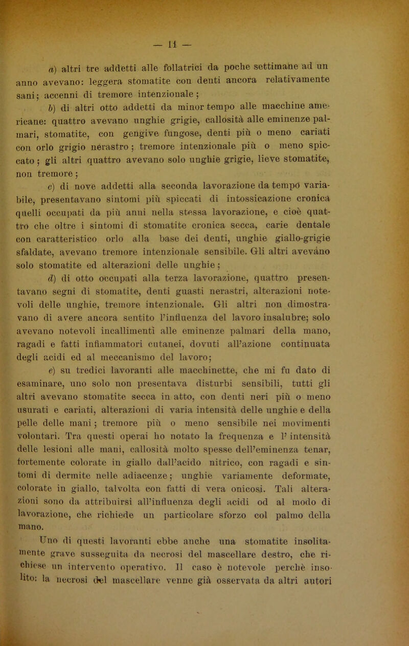 a) altri tre addetti alle follatrici da poche settimane ad un anno avevano: leggera stomatite con denti ancora relativamente sani; accenni di tremore intenzionale; b) di altri otto addetti da minor tempo alle macchine ame- ricane: quattro avevano unghie grigie, callosità alle eminenze pal- mari, stomatite, con gengive fungose, denti più o meno cariati con orlo grigio nérastro ; tremore intenzionale più o meno spic- cato ; gli altri quattro avevano solo unghie grigie, lieve stomatite, non tremore ; c) di nove addetti alla seconda lavorazione da tempo varia- bile, presentavano sintomi più spiccati di intossicazione cronica quelli occupati da più anni nella stessa lavorazione, e cioè quat- tro che oltre i sintomi di stomatite cronica secca, carie dentale con caratteristico orlo alla base dei denti, unghie giallo-grigie sfaldate, avevano tremore intenzionale sensibile. Gli altri avevano solo stomatite ed alterazioni delle unghie ; d) di otto occupati alla terza lavorazione, quattro presen- tavano segni di stomatite, denti guasti nerastri, alterazioni note- voli delle unghie, tremore intenzionale. Gli altri non dimostra- vano di avere ancora sentito l’influenza del lavoro insalubre; solo avevano notevoli incallimenti alle eminenze palmari della mano, ragadi e fatti infiammatori cutanei, dovuti all’azione continuata degli acidi ed al meccanismo del lavoro; e) su tredici lavoranti alle macchinette, che mi fu dato di esaminare, uno solo non presentava disturbi sensibili, tutti gli altri avevano stomatite secca in atto, con denti neri più o meno usurati e cariati, alterazioni di varia intensità delle unghie e della pelle delle mani ; tremore più o meno sensibile nei movimenti volontari. Tra questi operai ho notato la frequenza e l’intensità delle lesioni alle mani, callosità molto spesse dell’eminenza tenar, fortemente colorate iu giallo dall’acido nitrico, con ragadi e sin- tomi di dermi te nelle adiacenze ; unghie variamente deformate, colorate in giallo, talvolta con fatti di vera onicosi. Tali altera- zioni sono da attribuirsi all’influenza degli acidi od al modo di lavorazione, che richiede un particolare sforzo col palmo della mano. Uno di questi lavoranti ebbe anche una stomatite insolita- mente grave susseguita da necrosi del mascellare destro, che ri- chiese un intervento operativo. Il caso è notevole perchè inso- lito: la necrosi del mascellare venne già osservata da altri autori