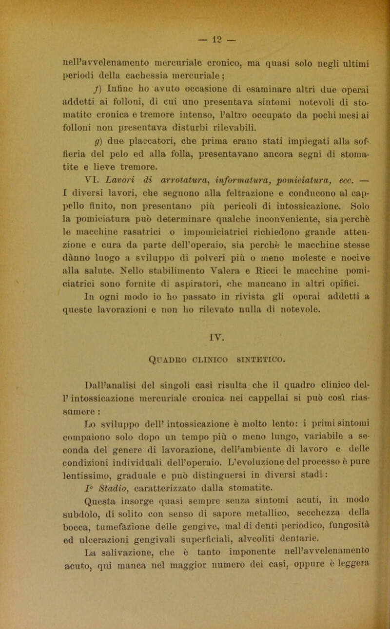 1 nelPavvelenamento mercuriale cronico, ma quasi solo negli ultimi periodi della cachessia mercuriale ; j) Infine ho avuto occasione di esaminare altri due operai addetti ai folloni, di cui uno presentava sintomi notevoli di sto- matite cronica e tremore intenso, l’altro occupato da pochi mesi ai folloni non presentava disturbi rilevabili. g) due placcatori, che prima erano stati impiegati alla sof- fieria del pelo ed alla folla, presentavano ancora segni di stoma- tite e lieve tremore. VI. Lavori di arrotatura, informatura, pomiciatura, ecc. — I diversi lavori, che seguono alla feltrazione e conducono al cap- pello finito, non presentano più pericoli di intossicazione. Solo la pomiciatura può determinare qualche inconveniente, sia perche le macchine rasatrici o impomiciatrici richiedono grande atten- zione e cura da parte dell’operaio, sia perchè le macchine stesse dànno luogo a sviluppo di polveri più o meno moleste e nocive alla salute. Nello stabilimento Vaierà e Ricci le macchine pomi- ciatrici sono fornite di aspiratori, che mancano in altri opifici. In ogni modo io ho passato in rivista gli operai addetti a queste lavorazioni e non ho rilevato nulla di notevole. Quadro clinico sintetico. Dall’analisi del singoli casi risulta che il quadro clinico dcl- P intossicazione mercuriale cronica nei cappellai si può così rias- sumere : . . . . . Lo sviluppo dell’intossicazione è molto lento: i primi sintomi compaiono solo dopo un tempo più o meno lungo, variabile a se- conda del genere di lavorazione, dell’ambiente di lavoro e delle condizioni individuali dell’operaio. L’evoluzione del processo è puro lentissimo, graduale e può distinguersi in diversi stadi : 1° Stadio, caratterizzato dalla stomatite. Questa insorge quasi sempre senza sintomi acuti, in modo subdolo, di solito con senso di sapore metallico, secchezza della bocca, tumefazione delle gengive, mal di denti periodico, fungosità ed ulcerazioni gengivali superficiali, alveoliti dentarie. La salivazione, che è tanto imponente nelPavvelenamento acuto, qui manca nel maggior numero dei casi, oppure è leggera