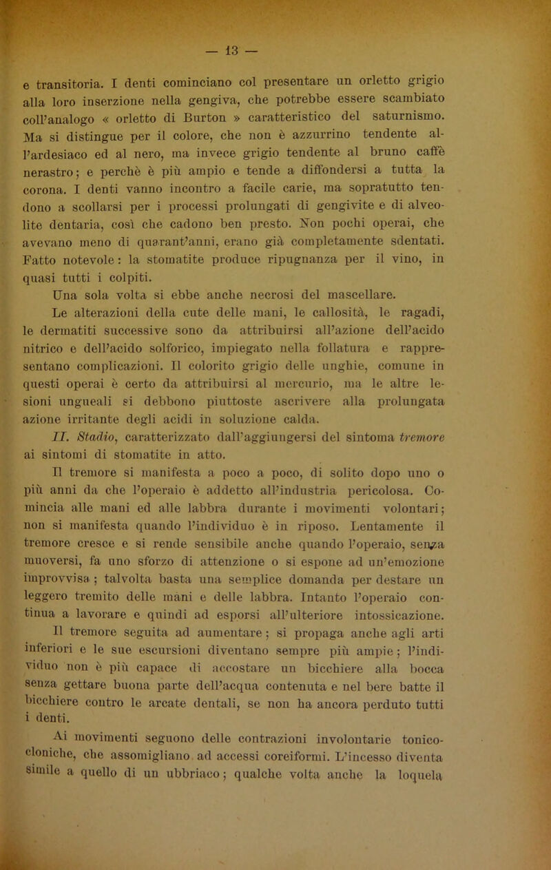 e transitoria. I denti cominciano col presentare un orletto grigio alla loro inserzione nella gengiva, che potrebbe essere scambiato coll’analogo « orletto di Burton » caratteristico del saturnismo. Ma si distingue per il colore, che non è azzurrino tendente al- l’ardesiaco ed al nero, ma invece grigio tendente al bruno caffè nerastro; e perchè è più ampio e tende a diffondersi a tutta la corona. I denti vanno incontro a facile carie, ma sopratutto ten- dono a scollarsi per i processi prolungati di gengivite e di alveo- lite dentaria, così che cadono ben ju-esto. ìfon pochi operai, che avevano meno di quarantanni, erano già completamente sdentati. Fatto notevole : la stomatite produce ripugnanza per il vino, in quasi tutti i colpiti. Una sola volta si ebbe anche necrosi del mascellare. Le alterazioni della cute delle mani, le callosità, le ragadi, le dermatiti successive sono da attribuirsi all’azione dell’acido nitrico e dell’acido solforico, impiegato nella follatura e rappre- sentano complicazioni. Il colorito grigio delle unghie, comune in questi operai è certo da attribuirsi al mercurio, ma le altre le- sioni ungueali si debbono piuttoste ascrivere alla prolungata azione irritante degli acidi in soluzione calda. II. Stadio, caratterizzato dall’aggiungersi del sintonia tremore ai sintomi di stomatite in atto. Il tremore si manifesta a poco a poco, di solito dopo uno o più anni da che l’operaio è addetto all’industria pericolosa. Co- mincia alle mani ed alle labbra durante i movimenti volontari ; non si manifesta quando l’individuo è in riposo. Lentamente il tremore cresce e si rende sensibile anche quando l’operaio, sen/a muoversi, fa uno sforzo di attenzione o si espone ad un’emozione improvvisa ; talvolta basta una semplice domanda per destare un leggero tremito delle mani e delle labbra. Intanto l’operaio con- tinua a lavorare e quindi ad esporsi all’ulteriore intossicazione. Il tremore seguita ad aumentare ; si propaga anche agli arti inferiori e le sue escursioni diventano sempre più ampie ; l’indi- viduo non è più capace di accostare un bicchiere alla bocca senza gettare buona parte dell’acqua contenuta e nel bere batte il bicchiere contro le arcate dentali, se non ha ancora perduto tutti i denti. Ai movimenti seguono delle contrazioni involontarie tonico- cloniche, che assomigliano ad accessi coreiformi. L’incesso diventa simile a quello di un ubbriaco ; qualche volta anche la loquela