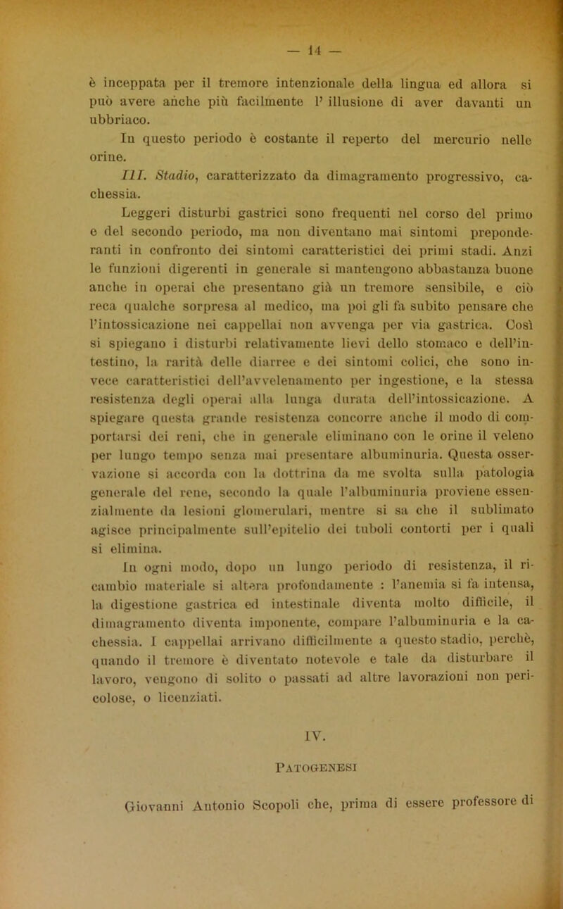 è inceppata per il tremore intenzionale della lingua ed allora si può avere anche più facilmente P illusione di aver davanti un ubbriaco. In questo periodo è costante il reperto del mercurio nelle orine. III. Stadio, caratterizzato da dimagramento progressivo, ca- chessia. Leggeri disturbi gastrici sono frequenti nel corso del primo o del secondo periodo, ma non diventano mai sintomi preponde- ranti in confronto dei sintomi caratteristici dei primi stadi. Anzi le funzioni digerenti in generale si mantengono abbastanza buono anche in operai che presentano già un tremore sensibile, e ciò reca qualche sorpresa al medico, ma poi gli fa subito pensare che l’intossicazione nei cappellai non avvenga per via gastrica. Cosi si spiegano i disturbi relativamente lievi dello stomaco e dell’in- testino, la rarità delle diarree e dei sintomi colici, che sono in- vece caratteristici dell’avvelenamento per ingestione, e la stessa resistenza degli operai alla lunga durata dell’intossicazione. A spiegare questa grande resistenza concorre anche il modo di com- portarsi dei reni, che in generale eliminano con le orine il veleno per lungo tempo senza mai presentare albuminuria. Questa osser- vazione si accorda con la dottrina da me svolta sulla patologia generale del rene, secondo la quale l’albuminuria proviene essen- zialmente da lesioni glomerulari, mentre si sa che il sublimato agisce principalmente sull’epitelio dei tuboli contorti per i quali si elimina. In ogni modo, dopo un lungo periodo di resistenza, il ri- cambio materiale si altera profondamente : l’anemia si la intensa, la digestione gastrica ed intestinale diventa molto diflieile, il dimagramento diventa imponente, compare l’albuminuria e la ca- chessia. I cappellai arrivano difficilmente a questo stadio, perchè, quando il tremore è diventato notevole e tale da disturbare il lavoro, vengono di solito o passati ad altre lavorazioni non peri- colose, o licenziati. IV. Patogenesi Giovanni Antonio Scopoli che, prima di essere professore di