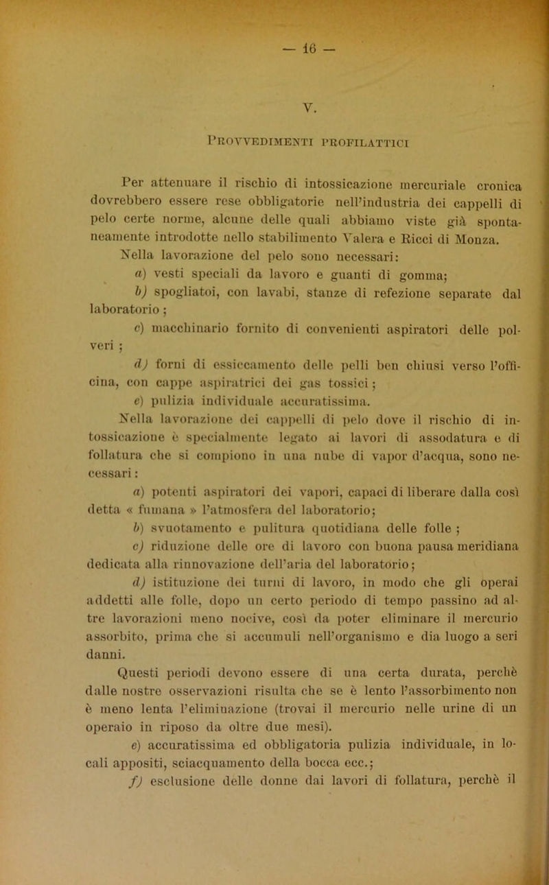 y. Provvedimenti profilattici Per attenuare il rischio di intossicazione mercuriale cronica dovrebbero essere rese obbligatorie nelPindustria dei cappelli di pelo certe norme, alcune delle quali abbiamo viste già sponta- neamente introdotte nello stabilimento Vaierà e Ricci di Monza. Nella lavorazione del pelo sono necessari: a) vesti speciali da lavoro e guanti di gomma; b) spogliatoi, con lavabi, stanze di refezione separate dal laboratorio ; c) macchinario fornito di convenienti aspiratori delle pol- veri ; (ÌJ forni di essiccamento delle pelli ben chiusi verso l’offi- cina, con cappe aspiratrici dei gas tossici ; e) pulizia individuale accuratissima. Nella lavorazione dei cappelli di pelo dove il rischio di in- tossicazione è specialmente legato ai lavori di assodatura e di follatura che si compiono in una nube di vapor d’acqua, sono ne- cessari : a) potenti aspiratori dei vapori, capaci di liberare dalla così detta « fumana » l’atmosfera del laboratorio; b) svuotamento e pulitura quotidiana delle folle ; c) riduzione delle ore di lavoro con buona pausa meridiana dedicata alla rinnovazione dell’aria del laboratorio; d) istituzione dei turni di lavoro, in modo che gli operai addetti alle folle, dopo un certo periodo di tempo passino ad al- tre lavorazioni meno nocive, così da poter eliminare il mercurio assorbito, prima che si accumuli nell’organismo e dia luogo a seri danni. Questi periodi devono essere di una certa durata, perchè dalle nostre osservazioni risulta che se è lento l’assorbimento non è meno lenta l’eliminazione (trovai il mercurio nelle urine di un operaio in riposo da oltre due mesi). e) accuratissima ed obbligatoria pulizia individuale, in lo- cali appositi, sciacquamento della bocca ecc.; f) esclusione delle donne dai lavori di follatura, perchè il