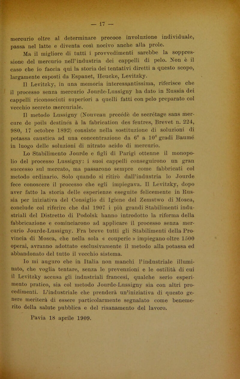 mercurio oltre al determinare precoce involuzione individuale, passa nel latte e diventa così nocivo anche alla prole. Ma il migliore di tutti i provvedimenti sarebbe la soppres- sione del mercurio nell’industria dei cappelli di pelo. Non è il caso che io faccia qui la storia dei tentativi diretti a questo scopo, largamente esposti da Espanet, Heucke, Levitzky. Il Levitzky, in una memoria interessantissima, riferisce che il processo senza mercurio Jourde-Lussigny ha dato in Russia dei cappelli riconosciuti superiori a quelli fatti con pelo preparato col vecchio secreto mercuriale. Il metodo Lussigny (Nouveau precédè de secrétage sans mer- cure de poils destinés à la fabrication des feutres, Brevet n. 224, 980, 17 octobre 1892) consiste nella sostituzione di soluzioni di potassa caustica ad una concentrazione da 6° a 10° gradi Baurnó in luogo delle soluzioni di nitrato acido di mercurio. Lo Stabilimento Jourde e tìgli di Parigi ottenne il monopo- lio del processo Lussigny: i suoi cappelli conseguirono un gran successo sul mercato, ma passarono sempre come fabbricati col metodo ordinario. Solo quando si ritirò dall’industria lo Jourde fece conoscere il processo che egli impiegava. Il Levitzky, dopo aver fatto la storia delle esperienze eseguite felicemente in Rus- sia per iniziativa del Consiglio di Igiene del Zemstwo di Mosca, conclude col riferire che dal 1907 i più grandi Stabilimenti indu- striali del Distretto di Podolsk hanno introdotto la riforma della fabbricazione e cominciarono ad applicare il processo senza mer- curio Jourde-Lussigny. Fra breve tutti gli Stabilimenti della Pro- vincia di Mosca, che nella sola « couperie » impiegano oltre 1500 operai, avranno adottato esclusivamente il metodo alla potassa ed abbandonato del tutto il vecchio sistema. Io mi auguro che in Italia non manchi l’industriale illumi- nato, che voglia tentare, senza le prevenzioni e le ostilità di cui il Levitzky accusa gli industriali francesi, qualche serio esperi- mento pratico, sia col metodo Jourde-Lussigny sia con altri pro- cedimenti. L’industriale che prenderà un’iniziativa di questo ge- nere meriterà di essere particolarmente segnalato come beneme- rito della salute pubblica e del risanamento del lavoro. Pavia 18 aprile 1909.