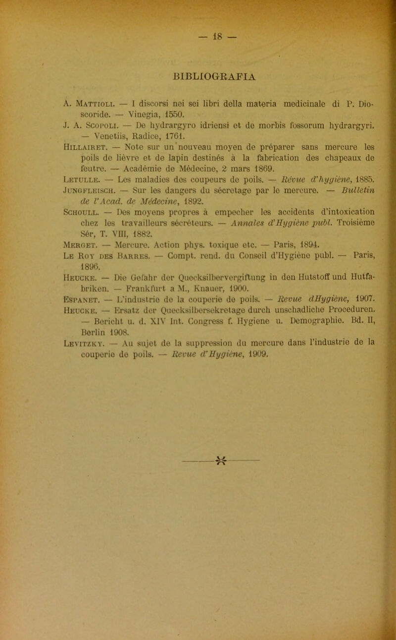 BIBLIOGRAFIA A. Mattioli. — I discorsi nei sei libri della materia medicinale di P. Dio- scoride. — Vinegia, 1550. J. A. Scopoli. — De hydrargyro idriensi et de morbis fossorum hydrargyri. — Venetiis, Radice, 1761. Hillairet. — Note sur un'nouveau moyen de préparer sans mercure Ics poils de lièvre et de lapin destinés à la fabrication des chapeaux de l'eutre. — Académie de Médecine, 2 mars 1869. Letulle. — Les maladies des coupeurs de poils. — Révue d’hygiène, 1885. Jungfleisch. — Sur les dangers du sécrotage par le mercure. — Bulletin de l’Acad. de Médecine, 1892. Schoull. — Des moyens propres à empocher les accidents d’intoxication cliez les travailleurs sécréteurs. — Annciles d’Hygiène pubi. Troisième Sér, T. Vili, 1882. Merget. — Mercure. Action phys. toxique etc. — Paris, 1894. Le Roy des Barres. — Compt. rend. du Conseil d’Hygiène pubi. — Paris, 1896. Heuckb. — Dio Gefahr der Quecksilbervergiftung in don Hutstoff und Hutfa- briken. — Frankfurt a M., Knauer, 1900. Espanet. — L'industrio do la couporie do poils. — llevue dUygi&nc, 1907. Heuckb. — Krsatz der Quecksilbersekretago durch unschadliclie Procedurcn. — Bericht u. d. XIV Int. Congress f. Hygieno u. Demographio. Bd. II, Berlin 1908. Levitzky. — Au sujot de la suppression du mercure dans l’industrie do la couperie de poils. — Revue d’Hygiène, 1909. W r\