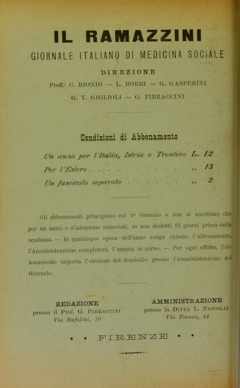 IL RAMAZZINi GIORNALE ITALIANO DI MEDICINA SOCIALE DIR EZIONE Proli'.' O. BIONDI — L. BORRI — G. GASPERINI G. Y. GIGUOLI - G. PIERACOIN1 Condizioni di Abbonamento Un unno per Malia, /stria e Trentino L. 12 15 Per l Estero .... Un fascicolo separato Gli abbonamenti principiano col Gennaio e non si accettano che per un anno, e s’intendono rinnovati, se non disdetti 15 giorni prima della scadenza. — In qualunque epoca dell’anno venga chiesto l’abbonamento, l’Amministrazione completerà l’annata in corso. - Per ogni effetto, l’abfl bonamento importa l’elezione del domicilio presso l’Amministrazione del Giornale. REDAZIONE presso il Prof. G. PlERACClNi Via Bufai ini, 10 AMMINISTRAZIONE presso la Ditta L. Niccolai Via Faenza, 44 ♦ * FIRENZE *