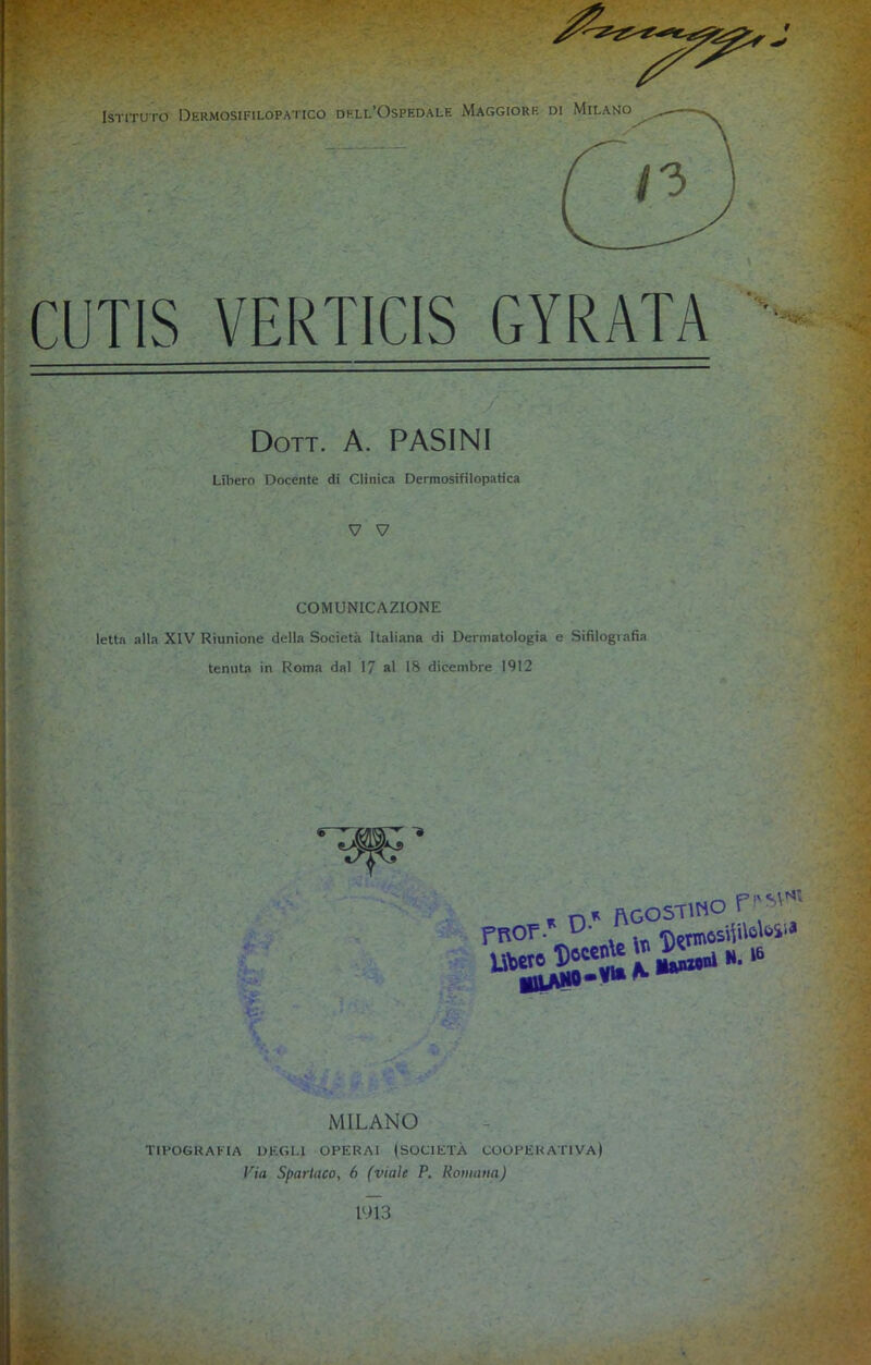 CUTIS VERTICIS GYRATA Dott. A. PASINI Libero Docente di Clinica Dermosifilopatica V V COMUNICAZIONE letta alla XIV Riunione della Società Italiana di Dermatologia e Sifilografia tenuta in Roma dal 17 al 18 dicembre 1912 * Agostino P’-’P’ MILANO TIPOGRAFIA DEGLI OPERAI (SOCIETÀ COOPERATIVA) Via Spartaco, 6 (viale P. Romana) 1913