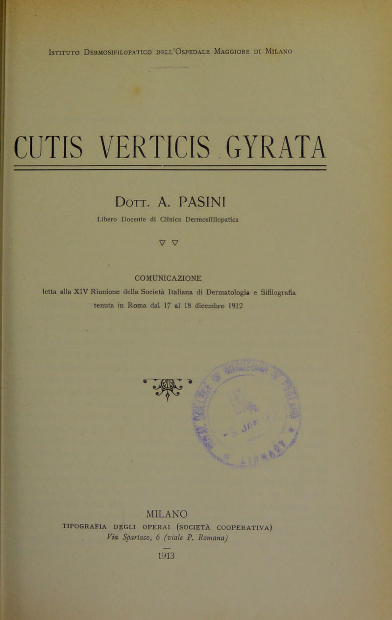 Istituto Dermosifilopatico dell’Ospedale Maggiore di Milano CUTIS VERTICIS GYRATA Dott. A. PASINI Libero Docente di Clinica Dermosifilopatica V V COMUNICAZIONE letta alla XIV Riunione della Società Italiana di Dermatologia e Sifilografia tenuta in Roma dal 17 al 18 dicembre 1912 ,TrMw: ..•'-■■4,1 . ¥ MILANO tipografia degli operai (società cooperativa) Via Spartaco, 6 (viale P. Romana) 1913
