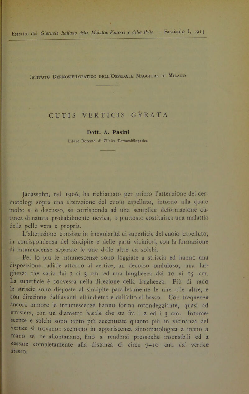 Estratto dal Giornale Italiano delle Malattie Veneree e della Pelle — Fascicolo I, 1913 Istituto Dermosifilopatico dell’Ospedale Maggiore di Milano CUTIS VERTICIS GYRATA Dott. A. Pasini Libero Docente di Clinica Dermosifilopatica Jadassohn, nel 1906, ha richiamato per primo l’attenzione dei der- matologi sopra una alterazione del cuoio capelluto, intorno alla quale molto si è discusso, se corrisponda ad una semplice deformazione cu- tanea di natura probabilmente nevica, o piuttosto costituisca una malattia della pelle vera e propria. L’alterazione consiste in irregolarità di superficie del cuoio capelluto, in corrispondenza del sincipite e delle parti viciniori, con la formazione di intumescenze separate le une dalle altre da solchi. Per lo più le intumescenze sono foggiate a striscia ed hanno una disposizione radiale attorno al vertice, un decorso onduloso, una lar- ghezza che varia dai 2 ai 3 cria, ed una lunghezza dai io ai 15 cm. La superficie è convessa nella direzione della larghezza. Più di rado le striscie sono disposte al sincipite parallelamente le une alle altre, e con direzione dall’avanti all’indietro e dall’alto al basso. Con frequenza ancora minore le intumescenze hanno forma rotondeggiante, quasi ad emisfera, con un diametro basale che sta fra i 2 ed i 3 cm. Intume- scenze e solchi sono tanto più accentuate quanto più in vicinanza del vertice si trovano : scemano in appariscenza sintomatolognca a mano a mano se ne allontanano, fino a rendersi pressoché insensibili ed a cessare completamente alla distanza di circa 7-10 cm. dal vertice stesso.