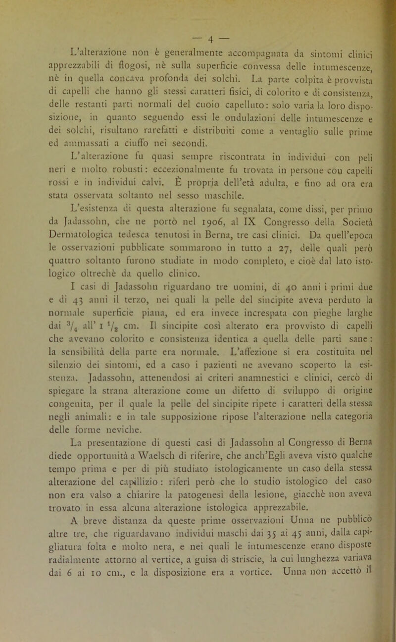 L’alterazione non è generalmente accompagnata da sintomi clinici apprezzabili di flogosi, nè sulla superficie convessa delle intumescenze, nè in quella concava profonda dei solchi. La parte colpita è provvista di capelli che hanno gli stessi caratteri fisici, di colorito e di consistenza, delle restanti parti normali del cuoio capelluto : solo varia la loro dispo- sizione, in quanto seguendo essi le ondulazioni delle intumescenze e dei solchi, risultano rarefatti e distribuiti come a ventaglio sulle prime ed ammassati a ciuffo nei secondi. L’alterazione fu quasi sempre riscontrata in individui con peli neri e molto robusti: eccezionalmente fu trovata in persone cou capelli rossi e in individui calvi. È propria dell’età adulta, e fino ad ora era stata osservata soltanto nel sesso maschile. L’esistenza di questa alterazione fu segnalata, come dissi, per primo da Jadassohn, che ne portò nel 1906, al IX Congresso della Società Dermatologica tedesca tenutosi in Berna, tre casi clinici. Da quell’epoca le osservazioni pubblicate sommarono in tutto a 27, delle quali però quattro soltanto furono studiate in modo completo, e cioè dal lato isto- logico oltreché da quello clinico. I casi di Jadassohn riguardano tre uomini, di 40 anni i primi due e di 43 anni il terzo, nei quali la pelle del sincipite aveva perduto la normale superficie piana, ed era invece increspata con pieghe larghe dai 3/4 all’ 1 ’/s cm. Il sincipite cosi alterato era provvisto di capelli che avevano colorito e consistenza identica a quella delle parti sane : la sensibilità della parte era normale. L’affezione si era costituita nel silenzio dei sintomi, ed a caso i pazienti ne avevano scoperto la esi- stenza. Jadassohn, attenendosi ai criteri anamnestici e clinici, cercò di spiegare la strana alterazione come un difetto di sviluppo di origine congenita, per il quale la pelle del sincipite ripete i caratteri della stessa negli animali : e in tale supposizione ripose l’alterazione nella categoria delle forme neviche. La presentazione di questi casi di Jadassohn al Congresso di Berna diede opportunità a Waelsch di riferire, che anch’Egli aveva visto qualche tempo prima e per di più studiato istologicamente un caso della stessa alterazione del capillizio : riferì però che lo studio istologico del caso non era valso a chiarire la patogenesi della lesione, giacché non aveva trovato in essa alcuna alterazione istologica apprezzabile. A breve distanza da queste prime osservazioni Unna ne pubblicò altre tre, che riguardavano individui maschi dai 35 ai 45 anni, dalla capi- gliatura folta e molto nera, e nei quali le intumescenze erano disposte radialmente attorno al vertice, a guisa di striscie, la cui lunghezza variava dai 6 ai io cm., e la disposizione era a vortice. Unna non accettò il