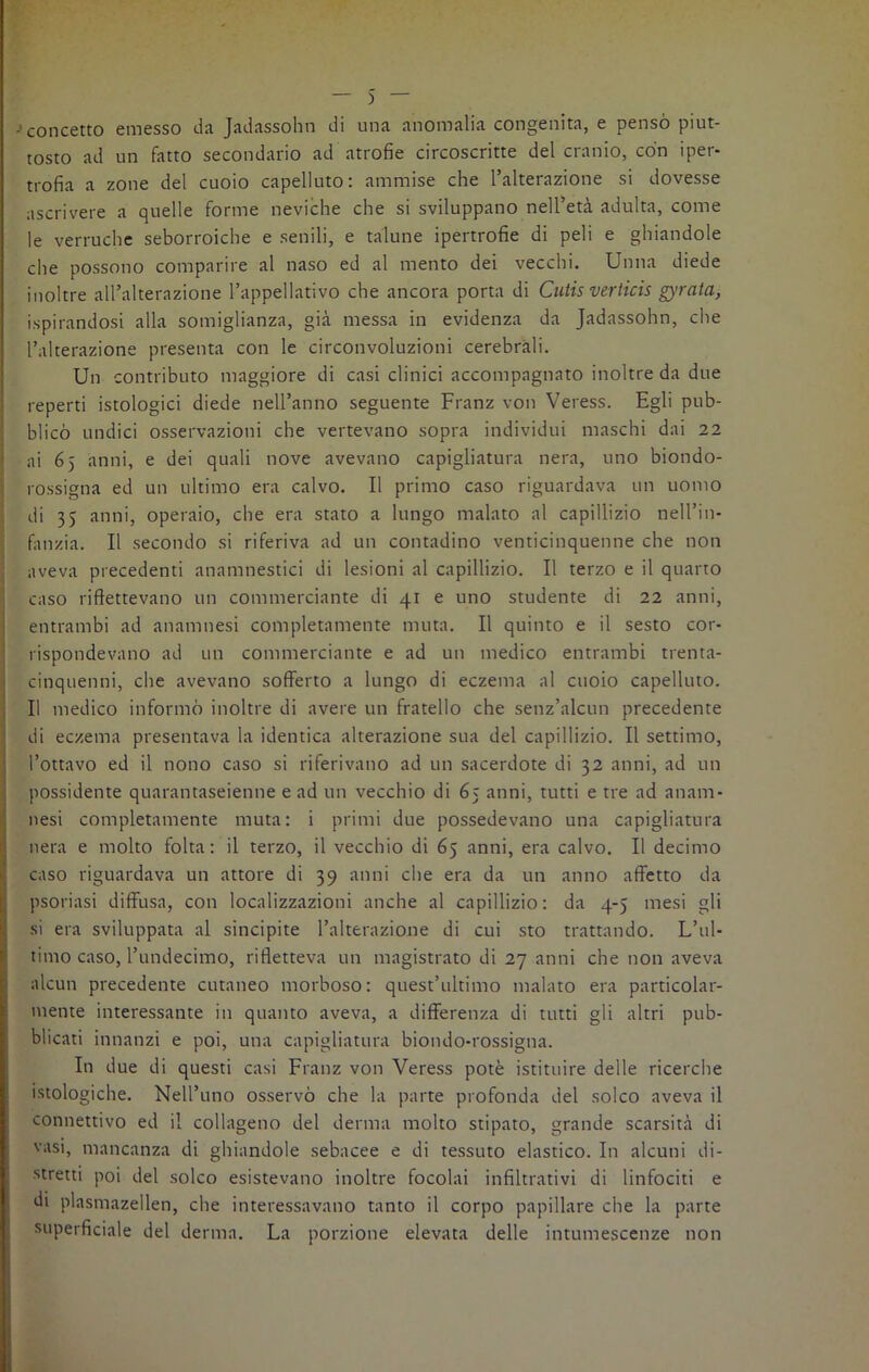 -concetto emesso da Jadassohn di una anomalia congenita, e pensò piut- tosto ad un fatto secondano ad atiofie circoscritte del cranio, con ìpei- trofia a zone del cuoio capelluto: ammise che l’alterazione si dovesse ascrivere a quelle forme neviche che si sviluppano nell’età adulta, come le verruche seborroiche e senili, e talune ipertrofie di peli e ghiandole che possono comparire al naso ed al mento dei vecchi. Unita diede inoltre all’alterazione l’appellativo che ancora porta di Cutis verticis gyrata, ispirandosi alla somiglianza, già messa in evidenza da Jadassohn, che l’alterazione presenta con le circonvoluzioni cerebrali. Un contributo maggiore di casi clinici accompagnato inoltre da due reperti istologici diede nell’anno seguente Franz von Veress. Egli pub- blicò undici osservazioni che vertevano sopra individui maschi dai 22 ai 65 anni, e dei quali nove avevano capigliatura nera, uno biondo- rossigna ed un ultimo era calvo. Il primo caso riguardava un uomo di 35 anni, operaio, che era stato a lungo malato al capillizio nell’in- fanzia. Il secondo si riferiva ad un contadino venticinquenne che non aveva precedenti anamnestici di lesioni al capillizio. Il terzo e il quarto caso riflettevano un commerciante di 41 e uno studente di 22 anni, entrambi ad anamnesi completamente muta. Il quinto e il sesto cor- rispondevano ad un commerciante e ad un medico entrambi trenta- cinquenni, che avevano sofferto a lungo di eczema al cuoio capelluto. Il medico informò inoltre di avere un fratello che senz’alcun precedente di eczema presentava la identica alterazione sua del capillizio. Il settimo, l’ottavo ed il nono caso si riferivano ad un sacerdote di 32 anni, ad un possidente quarantaseienne e ad un vecchio di 65 anni, tutti e tre ad anam- nesi completamente muta: i primi due possedevano una capigliatura nera e molto folta: il terzo, il vecchio di 65 anni, era calvo. Il decimo caso riguardava un attore di 39 anni che era da un anno affetto da psoriasi diffusa, con localizzazioni anche al capillizio: da 4-5 mesi gli si era sviluppata al sincipite l’alterazione di cui sto trattando. L’ul- timo caso, l’undecimo, rifletteva un magistrato di 27 anni che non aveva alcun precedente cutaneo morboso: quest’ultimo malato era particolar- mente interessante in quanto aveva, a differenza di tutti gli altri pub- blicati innanzi e poi, una capigliatura biondo-rossigna. In due di questi casi Franz von Veress potè istituire delle ricerche istologiche. NelPuno osservò che la parte profonda del solco aveva il connettivo ed il collageno del derma molto stipato, grande scarsità di vasi, mancanza di ghiandole sebacee e di tessuto elastico. In alcuni di- stretti poi del solco esistevano inoltre focolai infiltrativi di linfociti e di plasmazellen, che interessavano tanto il corpo papillare che la parte superficiale del derma. La porzione elevata delle intumescenze non