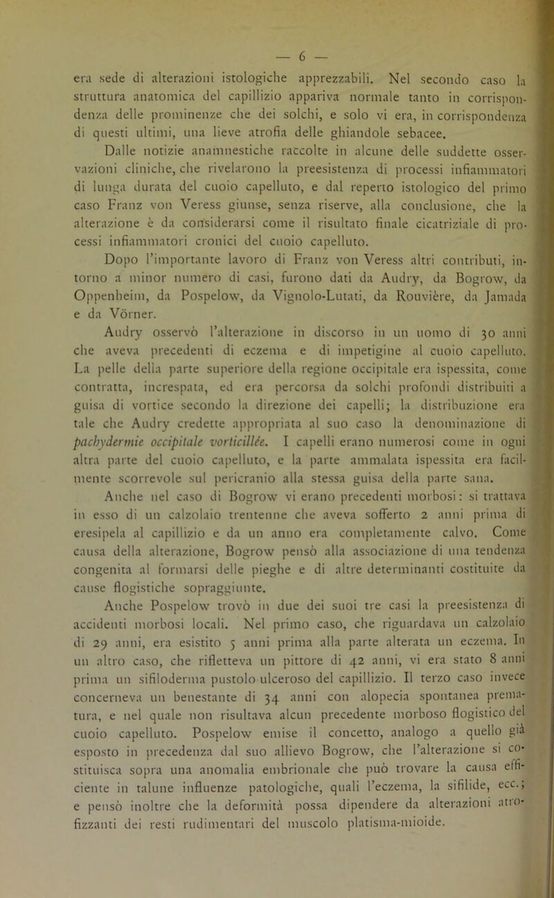 era sede di alterazioni istologiche apprezzabili. Nel secondo caso la struttura anatomica del capillizio appariva normale tanto in corrispon- denza delle prominenze che dei solchi, e solo vi era, in corrispondenza di questi ultimi, una lieve atrofia delle ghiandole sebacee. Dalle notizie anamnestiche raccolte in alcune delle suddette osser- vazioni cliniche, che rivelarono la preesistenza di processi infiammatori di lunga durata del cuoio capelluto, e dal reperto istologico del primo caso Franz von Veress giunse, senza riserve, alla conclusione, che la alterazione è da considerarsi come il risultato finale cicatriziale di pro- cessi infiammatori cronici del cuoio capelluto. Dopo l’importante lavoro di Franz von Veress altri contributi, in- torno a minor numero di casi, furono dati da Audry, da Bogrow, da Oppenheim, da Pospelow, da Vignolo-Lutati, da Rouvière, da Jamada e da Vòrner. Audry osservò l’alterazione in discorso in un uomo di 30 anni che aveva precedenti di eczema e di impetigine al cuoio capelluto. La pelle delia parte superiore della regione occipitale era ispessita, come contratta, increspata, ed era percorsa da solchi profondi distribuiti a guisa di vortice secondo la direzione dei capelli; la distribuzione era tale che Audry credette appropriata al suo caso la denominazione di pacbydermie occipitale vorticillee. I capelli erano numerosi come in ogni altra parte del cuoio capelluto, e la parte ammalata ispessita era facil- mente scorrevole sul pericranio alla stessa guisa della parte sana. Anche nel caso di Bogrow vi erano precedenti morbosi: si trattava in esso di un calzolaio trentenne che aveva sofferto 2 anni prima di eresipela al capillizio e da un anno era completamente calvo. Come causa della alterazione, Bogrow pensò alla associazione di una tendenza congenita al formarsi delle pieghe e di altre determinanti costituite da cause flogistiche sopraggiunte. Anche Pospelow trovò in due dei suoi tre casi la preesistenza di accidenti morbosi locali. Nel primo caso, che riguardava un calzolaio di 29 anni, era esistito 5 anni prima alla parte alterata un eczema. In un altro caso, che rifletteva un pittore di 42 anni, vi era stato 8 anni prima un sifiloderma pustolo ulceroso del capillizio. Il terzo caso invece concerneva un benestante di 34 anni con alopecia spontanea prema- tura, e nel quale non risultava alcun precedente morboso flogistico del cuoio capelluto. Pospelow emise il concetto, analogo a quello già esposto in precedenza dal suo allievo Bogrow, che l’alterazione si co- stituisca sopra una anomalia embrionale che può trovare la causa e (fi- dente in talune influenze patologiche, quali l’eczema, la sifilide, ecc., e pensò inoltre che la deformità possa dipendere da alterazioni ano- fizzanti dei resti rudimentali del muscolo platisma-mioide.