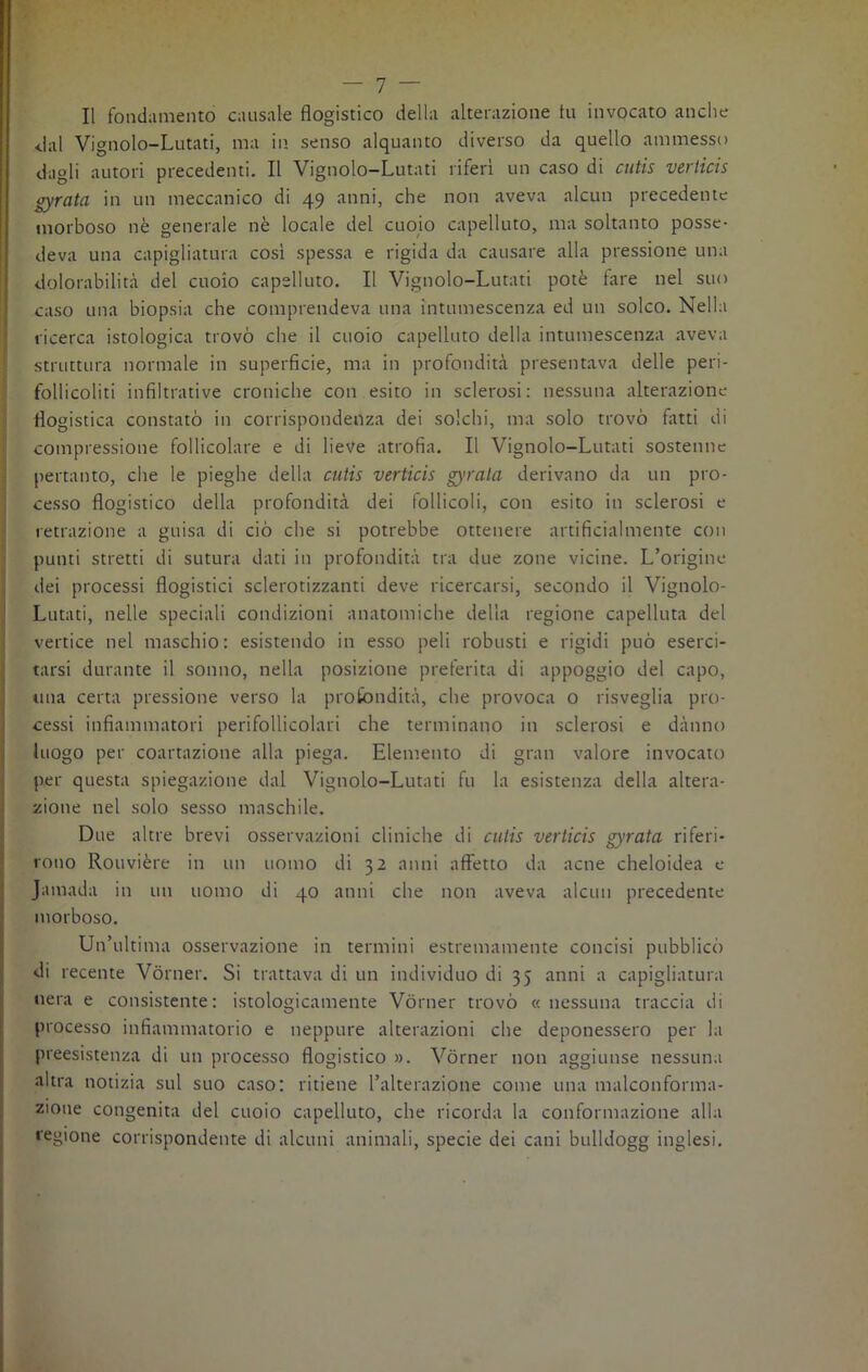 Il fondamento causale flogistico della alterazione tu invocato anche dal Vignolo-Lutati, ma in senso alquanto diverso da quello ammesso dagli autori precedenti. Il Vignolo-Lutati riferì un caso di cutis verticis gyrata in un meccanico di 49 anni, che non aveva alcun precedente morboso nè generale nè locale del cuoio capelluto, ma soltanto posse- deva una capigliatura così spessa e rigida da causare alla pressione una dolorabilità del cuoio capelluto. Il Vignolo-Lutati potè fare nel suo caso una biopsia che comprendeva una intumescenza ed un solco. Nella ricerca istologica trovò che il cuoio capelluto della intumescenza aveva struttura normale in superficie, ma in profondità presentava delle peri- follicoliti infiltrative croniche con esito in sclerosi: nessuna alterazione flogistica constatò in corrispondenza dei solchi, ma solo trovò fatti di compressione follicolare e di lieve atrofia. Il Vignolo-Lutati sostenne pertanto, che le pieghe della cutis verticis gyrala derivano da un pro- cesso flogistico della profondità dei follicoli, con esito in sclerosi e retrazione a guisa di ciò che si potrebbe ottenere artificialmente con punti stretti di sutura dati in profondità tra due zone vicine. L’origine dei processi flogistici sclerotizzanti deve ricercarsi, secondo il Vignolo- Lutati, nelle speciali condizioni anatomiche della regione capellina del vertice nel maschio: esistendo in esso peli robusti e rigidi può eserci- tarsi durante il sonno, nella posizione preferita di appoggio del capo, una certa pressione verso la profondità, che provoca o risveglia pro- cessi infiammatori perifollicolari che terminano in sclerosi e danno luogo per coartazione alla piega. Elemento di gran valore invocato per questa spiegazione dal Vignolo-Lutati fu la esistenza della altera- zione nel solo sesso maschile. Due altre brevi osservazioni cliniche di cutis verticis gyrata riferi- rono Rouvière in un uomo di 32 anni affetto da acne cheloidea e Jamada in un uomo di 40 anni che non aveva alcun precedente morboso. Un’ultima osservazione in termini estremamente concisi pubblicò di recente Vòrner. Si trattava di un individuo di 35 anni a capigliatura nera e consistente: istologicamente Vòrner trovò «nessuna traccia di processo infiammatorio e neppure alterazioni che deponessero per la preesistenza di un processo flogistico ». Vòrner non aggiunse nessuna altra notizia sul suo caso: ritiene l’alterazione come una malconforma- ziotie congenita del cuoio capelluto, che ricorda la conformazione alla regione corrispondente di alcuni animali, specie dei cani bulldogg inglesi.