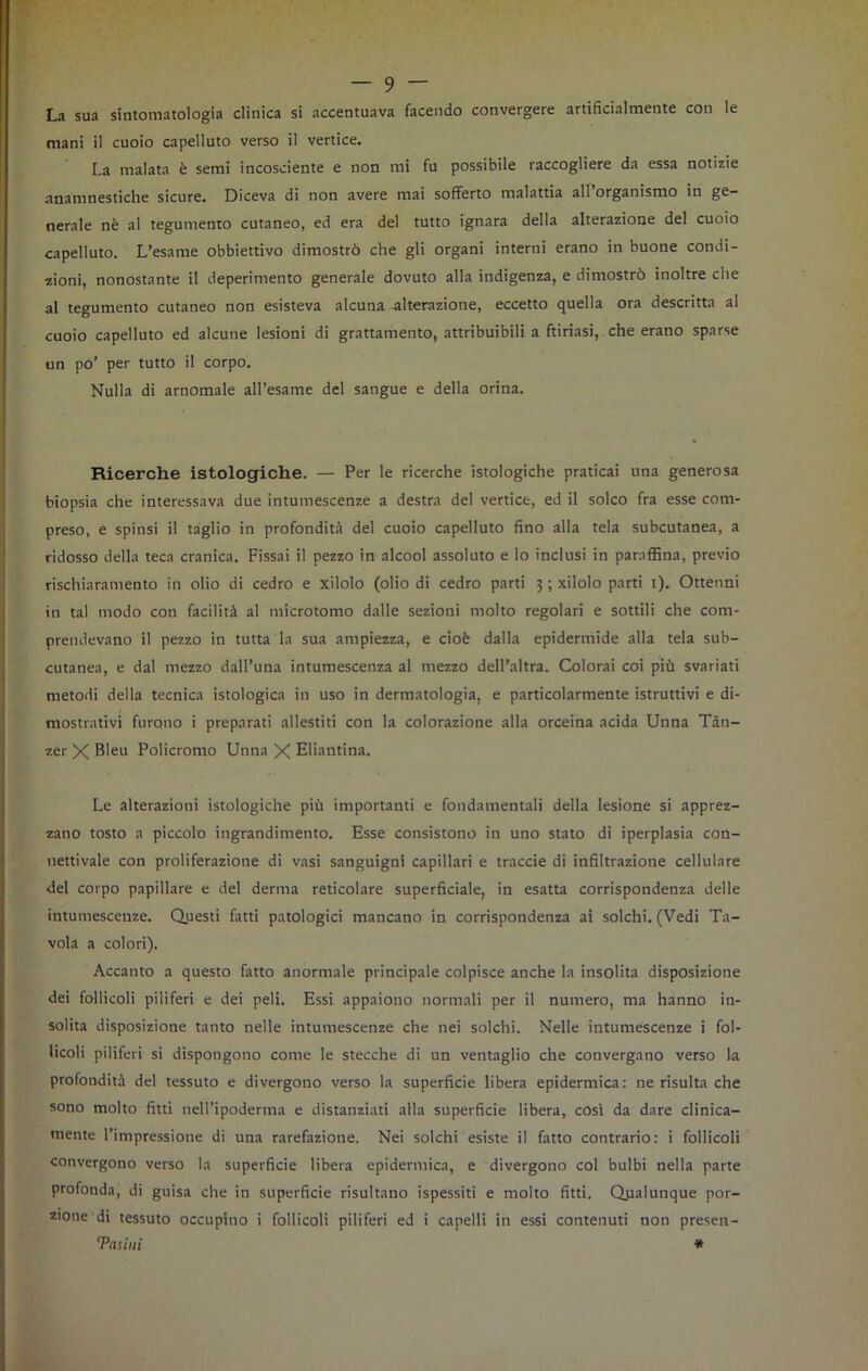 La sua sintomatologia clinica si accentuava facendo convergere artificialmente con le mani il cuoio capelluto verso il vertice. La malata è semi incosciente e non mi fu possibile raccogliere da essa notizie anamnestiche sicure. Diceva di non avere mai sofferto malattia all organismo in ge- nerale nè al tegumento cutaneo, ed era del tutto ignara della alterazione del cuoio capelluto. L’esame obbiettivo dimostrò che gli organi interni erano in buone condi- zioni, nonostante il deperimento generale dovuto alla indigenza, e dimostrò inoltre che al tegumento cutaneo non esisteva alcuna alterazione, eccetto quella ora descritta al cuoio capelluto ed alcune lesioni di grattamento, attribuibili a ftiriasi, che erano sparse un po’ per tutto il corpo. Nulla di arnomale all’esame del sangue e della orina. Ricerche istologiche. — Per le ricerche istologiche praticai una generosa biopsia che interessava due intumescenze a destra del vertice, ed il solco fra esse com- preso, e spinsi il taglio in profondità del cuoio capelluto fino alla tela subcutanea, a ridosso della teca cranica. Fissai il pezzo in alcool assoluto e lo inclusi in paraffina, previo rischiaramento in olio di cedro e xilolo (olio di cedro parti 3 ; xilolo parti 1). Ottenni in tal modo con facilità al microtomo dalle sezioni molto regolari e sottili che com- prendevano il pezzo in tutta la sua ampiezza, e cioè dalla epidermide alla tela sub- cutanea, e dal mezzo dall’una intumescenza al mezzo dell’altra. Colorai coi più svariati metodi della tecnica istologica in uso in dermatologia, e particolarmente istruttivi e di- mostrativi furono i preparati allestiti con la colorazione alla orceina acida Unna Tàn- zer X Bleu Policromo Unna X Eliantina. Le alterazioni istologiche più importanti e fondamentali della lesione si apprez- zano tosto a piccolo ingrandimento. Esse consistono in uno stato di iperplasia con- nettivale con proliferazione di vasi sanguigni capillari e traccie di infiltrazione cellulare del corpo papillare e del derma reticolare superficiale, in esatta corrispondenza delle intumescenze. Questi fatti patologici mancano in corrispondenza ai solchi. (Vedi Ta- vola a colori). Accanto a questo fatto anormale principale colpisce anche la insolita disposizione dei follicoli piliferi e dei peli. Essi appaiono normali per il numero, ma hanno in- solita disposizione tanto nelle intumescenze che nei solchi. Nelle intumescenze i fol- licoli piliferi si dispongono come le stecche di un ventaglio che convergano verso la profondità del tessuto e divergono verso la superficie libera epidermica: ne risulta che sono molto fitti nell’ipoderma e distanziati alla superficie libera, cosi da dare clinica- mente l’impressione di una rarefazione. Nei solchi esiste il fatto contrario: i follicoli convergono verso la superficie libera epidermica, e divergono col bulbi nella parte profonda, di guisa che in superficie risultano ispessiti e molto fitti. Qualunque por- zione di tessuto occupino i follicoli piliferi ed i capelli in essi contenuti non presen- Tasiui *