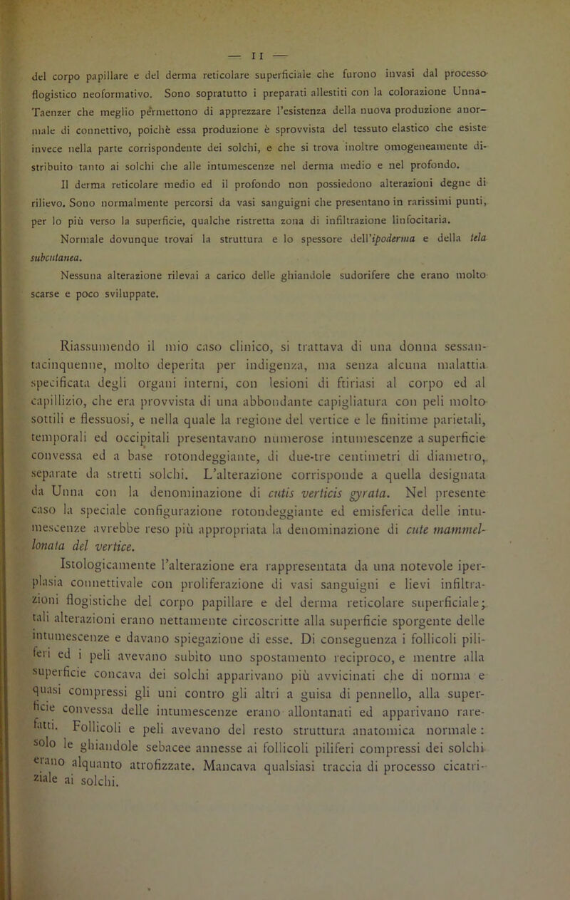 del corpo papillare e del derma reticolare superficiale che furono invasi dal processo- flogistico neoformativo. Sono sopratutto i preparati allestiti con la colorazione Unna- Taenzer che meglio pe'rmettono di apprezzare resistenza della nuova produzione anor- male di connettivo, poiché essa produzione è sprovvista del tessuto elastico che esiste invece nella parte corrispondente dei solchi, e che si trova inoltre omogeneamente di- stribuito tanto ai solchi che alle intumescenze nel derma medio e nel profondo. Il derma reticolare medio ed il profondo non possiedono alterazioni degne di rilievo. Sono normalmente percorsi da vasi sanguigni che presentano in rarissimi punti, per lo più verso la superficie, qualche ristretta zona di infiltrazione linfocitaria. Normale dovunque trovai la struttura e lo spessore del ['ipoderma e della tela subcutanea. Nessuna alterazione rilevai a carico delle ghiandole sudorifere che erano molto scarse e poco sviluppate. Riassumendo il mio caso clinico, si trattava di una donna sessan- tacinquenne, molto deperita per indigenza, ina senza alcuna malattia specificata degli organi interni, con lesioni di furiasi al corpo ed al capillizio, che era provvista di una abbondante capigliatura con peli molto sottili e flessuosi, e nella quale la regione del vertice e le finitime parietali, temporali ed occipitali presentavano numerose intumescenze a superficie convessa ed a base rotondeggiante, di due-tre centimetri di diametro,, separate da stretti solchi. L’alterazione corrisponde a quella designata da Unna con la denominazione di cutis verticis gyrata. Nel presente caso la speciale configurazione rotondeggiante ed emisferica delle intu- mescenze avrebbe reso più appropriata la denominazione di cute niammel- lonata del vertice. Istologicamente l’alterazione era rappresentata da una notevole iper- plasia connettivale con proliferazione di vasi sanguigni e lievi infiltra- zioni flogistiche del corpo papillare e del derma reticolare superficiale; tali alterazioni erano nettamente circoscritte alla superficie sporgente delle intumescenze e davano spiegazione di esse. Di conseguenza i follicoli pili- tei i ed i peli avevano subito uno spostamento reciproco, e mentre alla superficie concava dei solchi apparivano più avvicinati che di norma e quasi compressi gli uni contro gli altri a guisa di pennello, alla super- bie convessa delle intumescenze erano allontanati ed apparivano rare- fatti. Follicoli e peli avevano del resto struttura anatomica normale : solo le ghiandole sebacee annesse ai follicoli piliferi compressi dei solchi «iano alquanto atrofizzate. Mancava qualsiasi traccia di processo cicatri- zi‘ile ai solchi.