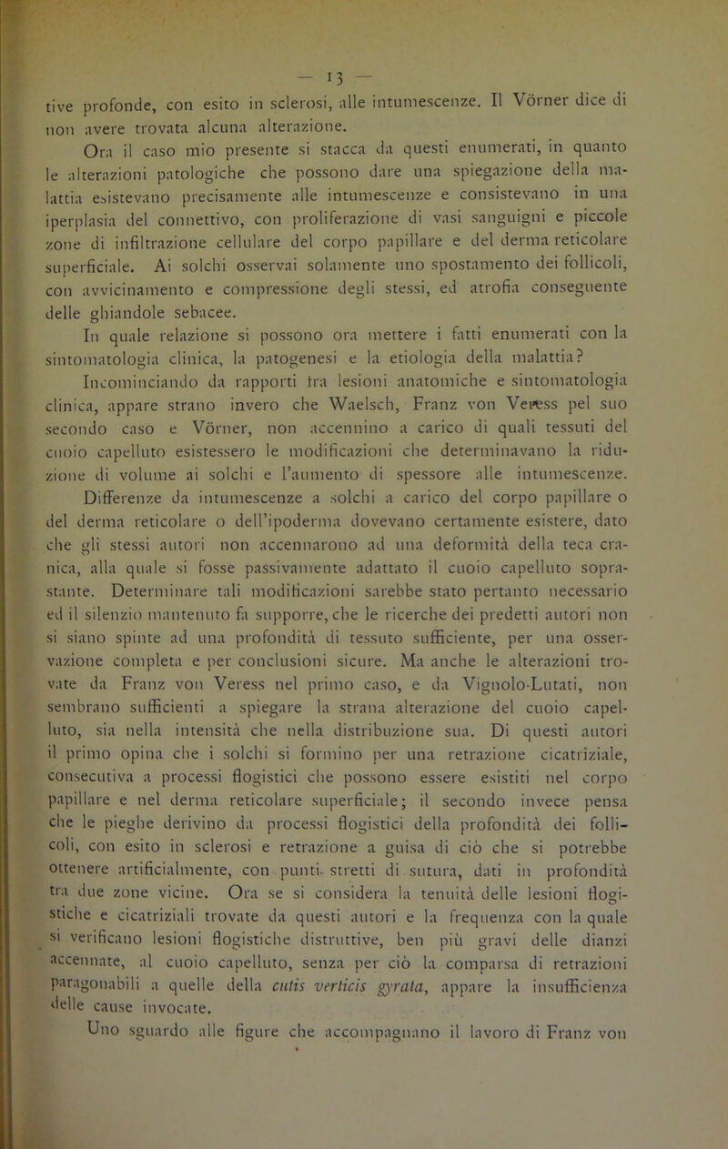 rive profonde, con esito in sclerosi, alle intumescenze. Il Vorner dice di non avere trovata alcuna alterazione. Ora il caso mio presente si stacca da questi enumerati, in quanto le alterazioni patologiche che possono dare una spiegazione della ma- lattia esistevano precisamente alle intumescenze e consistevano in una iperplasia del connettivo, con proliferazione di vasi sanguigni e piccole zone di infiltrazione cellulare del corpo papillare e del derma reticolare superficiale. Ai solchi osservai solamente uno spostamento dei follicoli, con avvicinamento e compressione degli stessi, ed atrofia conseguente delle ghiandole sebacee. In quale relazione si possono ora mettere i fatti enumerati con la sintomatologia clinica, la patogenesi e la etiologia della malattia? Incominciando da rapporti tra lesioni anatomiche e sintomatologia clinica, appare strano invero che Waelsch, Franz von Veness pel suo secondo caso e Vorner, non accennino a carico di quali tessuti del cuoio capelluto esistessero le modificazioni che determinavano la ridu- zione di volume ai solchi e l’aumento di spessore alle intumescenze. Differenze da intumescenze a solchi a carico del corpo papillare o del derma reticolare o dell’ipoderma dovevano certamente esistere, dato che gli stessi autori non accennarono ad una deformità della teca era- nica, alla quale si fosse passivamente adattato il cuoio capelluto sopra- stante. Determinare tali modificazioni sarebbe stato pertanto necessario ed il silenzio mantenuto fa supporre, che le ricerche dei predetti autori non si siano spinte ad una profondità di tessuto sufficiente, per una osser- vazione completa e per conclusioni sicure. Ma anche le alterazioni tro- vate da Franz von Veress nel primo caso, e da Vignolo-Lutati, non sembrano sufficienti a spiegare la strana alterazione del cuoio capel- luto, sia nella intensità che nella distribuzione sua. Di questi autori il primo opina che i solchi si formino per una retrazione cicatriziale, consecutiva a processi flogistici che possono essere esistiti nel corpo papillare e nel derma reticolare superficiale; il secondo invece pensa che le pieghe derivino da processi flogistici della profondità dei folli- coli, con esito in sclerosi e retrazione a guisa di ciò che si potrebbe ottenere artificialmente, con punti- stretti di sutura, dati in profondità tra due zone vicine. Ora se si considera la tenuità delle lesioni flogi- stiche e cicatriziali trovate da questi autori e la frequenza con la quale si verificano lesioni flogistiche distruttive, ben più gravi delle dianzi accennate, al cuoio capelluto, senza per ciò la comparsa di retrazioni paragonabili a quelle della culis verticis Q'i'ata, appare la insufficienza delle cause invocate. Uno sguardo alle figure che accompagnano il lavoro di Franz von