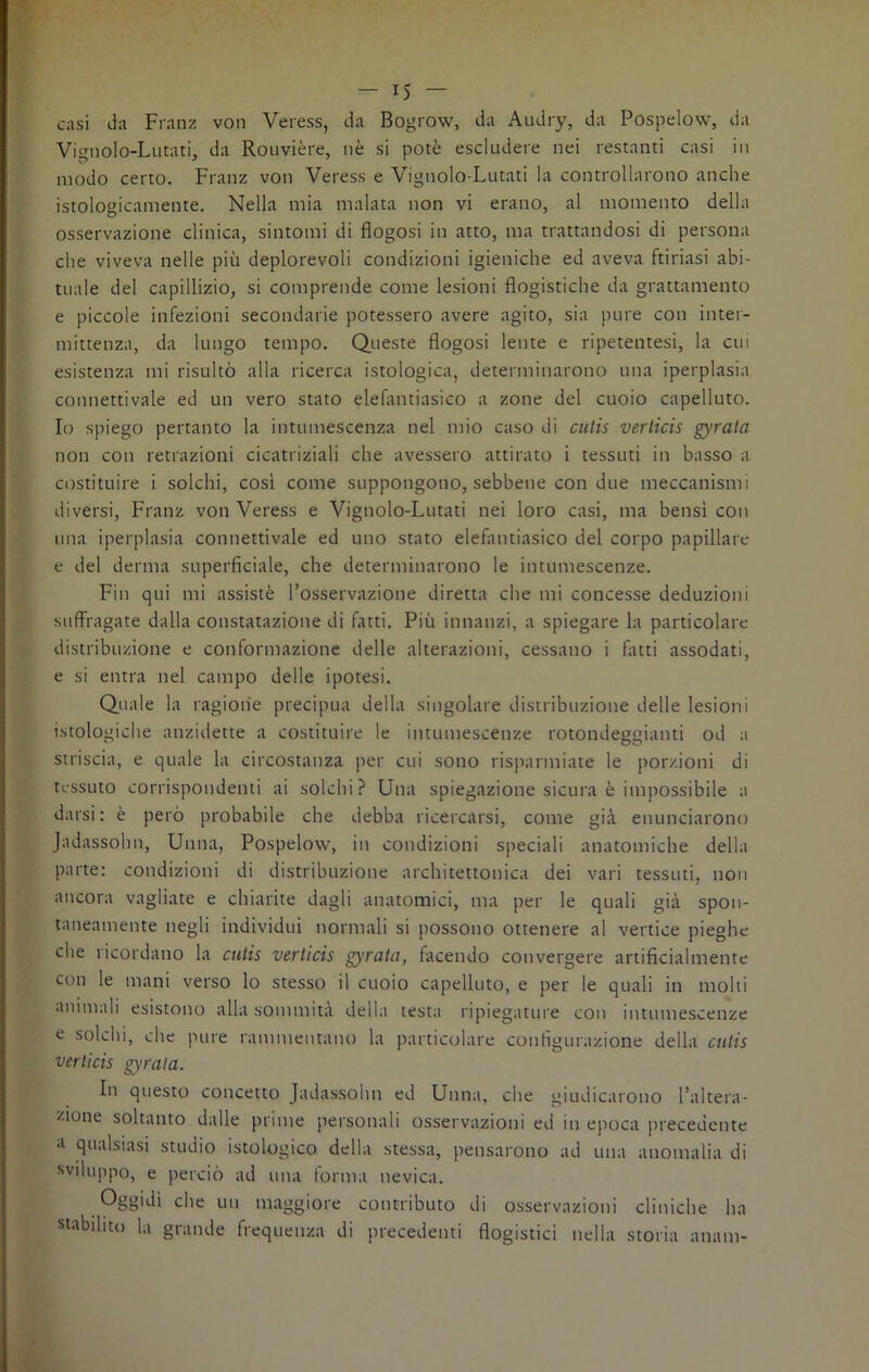 casi da Franz von Veress, da Bogrow, da Audry, da Pospelow, da Vignolo-Lutati, da Rouvière, nè si potè escludere nei restanti casi in modo certo. Franz von Veress e Vignolo-Lutati la controllarono anche istologicamente. Nella mia malata non vi erano, al momento della osservazione clinica, sintomi di flogosi in atto, ma trattandosi di persona che viveva nelle più deplorevoli condizioni igieniche ed aveva ftiriasi abi- tuale del capillizio, si comprende come lesioni flogistiche da grattamento e piccole infezioni secondarie potessero avere agito, sia pure con inter- mittenza, da lungo tempo. Queste flogosi lente e ripetentesi, la cui esistenza mi risultò alla ricerca istologica, determinarono una iperplasia connettivale ed un vero stato elefantiasico a zone del cuoio capelluto. Io spiego pertanto la intumescenza nel mio caso di cutis verlicis gyrata non con retrazioni cicatriziali che avessero attirato i tessuti in basso a costituire i solchi, cosi come suppongono, sebbene con due meccanismi diversi, Franz von Veress e Vignolo-Lutati nei loro casi, ma bensì con una iperplasia connettivale ed uno stato elefantiasico del corpo papillare e del derma superficiale, che determinarono le intumescenze. Fin qui mi assistè l’osservazione diretta che mi concesse deduzioni suffragate dalla constatazione di fatti. Più innanzi, a spiegare la particolare distribuzione e conformazione delle alterazioni, cessano i fatti assodati, e si entra nel campo delle ipotesi. Quale la ragione precipua della singolare distribuzione delle lesioni istologiche anzidette a costituire le intumescenze rotondeggianti od a striscia, e quale la circostanza per cui sono risparmiate le porzioni di tessuto corrispondenti ai solchi? Una spiegazione sicura è impossibile a darsi: è però probabile che debba ricercarsi, come già enunciarono Jadassolm, Unna, Pospelow, in condizioni speciali anatomiche della parte: condizioni di distribuzione architettonica dei vari tessuti, non ancora vagliate e chiarite dagli anatomici, ma per le quali già spon- taneamente negli individui normali si possono ottenere al vertice pieghe che ricordano la cutis vtrlicis gyrata, facendo convergere artificialmente con le mani verso lo stesso il cuoio capelluto, e per le quali in molti animali esistono alla sommità della testa ripiegature con intumescenze e solchi, che pure rammentano la particolare configurazione della ctitis verlicis gyrata. Iti questo concetto Jadassolm ed Unna, che giudicarono l’altera- zione soltanto dalle prime personali osservazioni ed in epoca precedente ;l qualsiasi studio istologico della stessa, pensarono ad una anomalia di sviluppo, e perciò ad una torma nevica. Oggidì che un maggiore contributo di osservazioni cliniche ha stabilito la grande frequenza di precedenti flogistici nella storia anam-