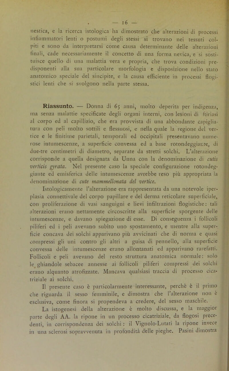 Mestica, e la ricerca istologica ha dimostrato che alterazioni di processi infiammatori lenti o postumi degli stessi si trovano nei tessuti col- piti e sono da interpretarsi come causa determinante delle alterazioni finali, cade necessariamente il concetto di una forma nevica, e si sosti- tuisce quello di una malattia vera e propria, che trova condizioni pre- disponenti alla sua particolare morfologia e disposizione nello stato anatomico speciale del sincipite, e la causa efficiente in processi flogi- stici lenti che si svolgono nella parte stessa. Riassunto. — Donna di 65 anni, molto deperita per indigenza, ma senza malattie specificate degli organi interni, con lesioni di furiasi al corpo ed al capillizio, che era provvista di una abbondante capiglia- tura con peli molto sottili e flessuosi, e nella quale la regione del ver- tice e le finitime parietali, temporali ed occipitali presentavano nume- rose intumescenze, a superficie convessa ed a base rotondeggiante, di due-tre centimetri di diametro, separate da stretti solchi. L’alterazione corrisponde a quella designata da Unna con la denominazione di culis verlicis g)’rata. Nel presente caso la speciale configurazione rotondeg- giante ed emisferica delle intumescenze avrebbe reso più appropriata la denominazione di cute maumicllonata del vertice. Istologicamente l’alterazione era rappresentata da una notevole iper- plasia connettivale del corpo papillare e del derma reticolare superficiale, con proliferazione di vasi sanguigni e lievi infiltrazioni flogistiche: tali alterazioni erano nettamente circoscritte alla superficie sporgente delle intumescenze, e davano spiegazione di esse. Di conseguenza i follicoli piliferi ed i peli avevano subito uno spostamento, e mentre alla super- ficie concava dei solchi apparivano più avvicinati che di norma e quasi compressi gli uni contro gli altri a guisa di pennello, alla superficie convessa delle intumescenze erano allontanati ed apparivano rarefatti. Follicoli e peli avevano del resto struttura anatomica normale: solo le ghiandole sebacee annesse ai follicoli piliferi compressi dei solchi erano alquanto atrofizzate. Mancava qualsiasi traccia di processo cica- triziale ai solchi. Il presente caso è particolarmente interessante, perchè è il primo che riguarda il sesso femminile, e dimostra che l’alterazione non è esclusiva, come finora si propendeva a credere, del sesso maschile. La istogenesi della alterazione è molto discussa, e la maggior parte degli AA. la ripone in un processo cicatriziale, da flogosi prece- denti, in corrispondenza dei solchi : il Vignolo-Lutati la ripone invece in una sclerosi sopravvenuta in profondità delle pieghe. Pasini dimostra