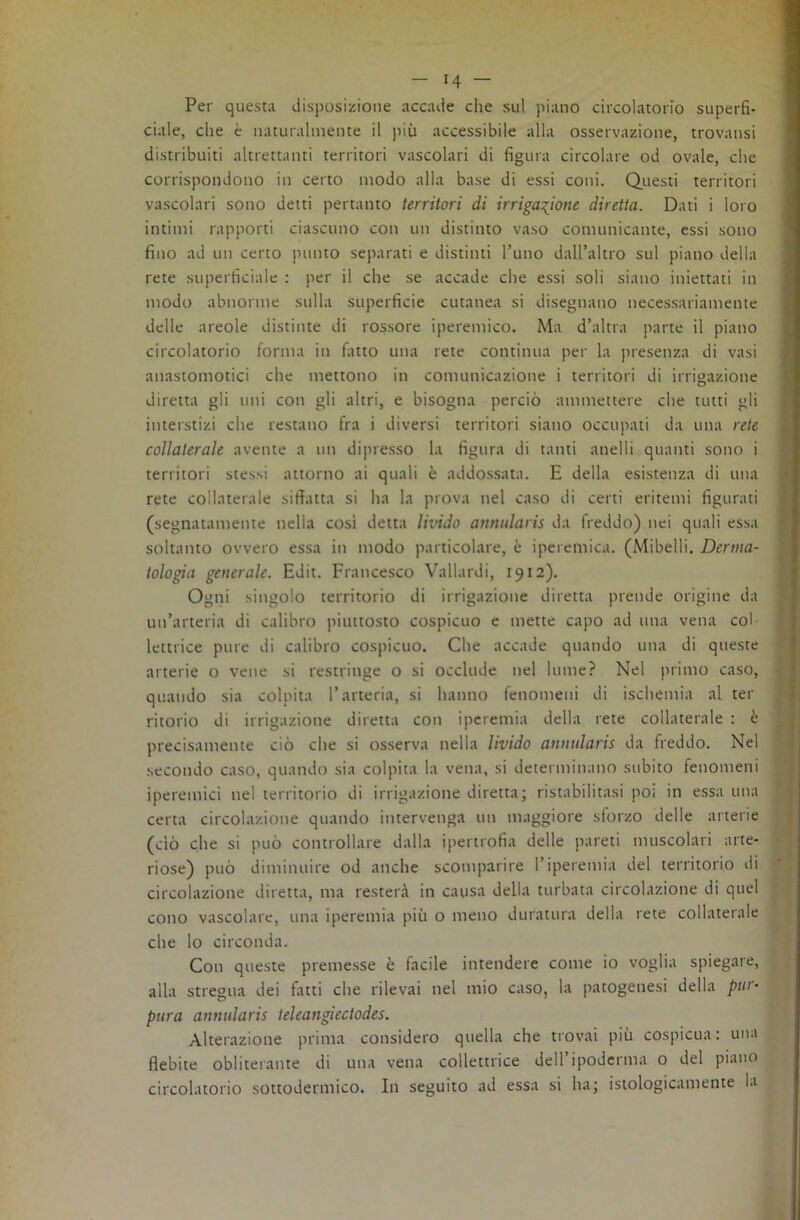 Per questa disposizione accade che sul piano circolatorio superfi- ciale, che è naturalmente il più accessibile alla osservazione, trovansi distribuiti altrettanti territori vascolari di figura circolare od ovale, che corrispondono in certo modo alla base di essi coni. Questi territori vascolari sono detti pertanto territori di irriga:(^ione diretta. Dati i loro intimi rapporti ciascuno con un distinto vaso comunicante, essi sono fino ad un certo punto separati e distinti l’uno dall’altro sul piano della rete superficiale : per il che se accade che essi soli siano iniettati in modo abnorme sulla superficie cutanea si disegnano necessariamente delle areole distinte di rossore iperemico. Ma d’altra parte il piano circolatorio forma in latto una rete continua per la presenza di vasi anastomotici che mettono in comunicazione i territori di irrigazione diretta gli uni con gli altri, e bisogna perciò ammettere che tutti gli interstizi che restano fra i diversi territori siano occupati da una rete collaterale avente a un dipresso la figura di tanti anelli quanti sono i territori stessi attorno ai quali è addossata. E della esistenza di una rete collaterale siffatta si ha la prova nel caso di certi eritemi figurati (segnatamente nella cosi detta Imdo anntilaris da freddo) nei quali essa soltanto ovvero essa in modo particolare, è iperemica. (Mibelli. Derma- tologia generale. Edit. Francesco Vallardi, 1912). Ogni singolo territorio di irrigazione diretta prende origine da un’arteria di calibro piuttosto cospicuo e mette capo ad una vena col lettrice pure di calibro cospicuo. Che accade quando una di queste arterie o vene si restringe o si occlude nel lume? Nel primo caso, quando sia colpita l’arteria, si hanno fenomeni di ischemia al ter ritorio di irrigazione diretta con iperemia della rete collaterale : è precisamente ciò che si osserva nella livido annularis da freddo. Nel secondo caso, quando sia colpita la vena, si determinano subito fenomeni iperemici nel territorio di irrigazione diretta; ristabilitasi poi in essa una certa circolazione quando intervenga un maggiore sforzo delle arterie (ciò che si può controllare dalla ipertrofia delle pareti muscolari arte- riose) può diminuire od anche scomparire l’iperemia del territorio di circolazione diretta, ma resterà in causa della turbata circolazione di quel cono vascolare, una iperemia più o meno duratura della rete collaterale che lo circonda. Con queste premesse è facile intendere come io voglia spiegare, alla stregua dei fatti che rilevai nel mio caso, la patogenesi della pur- pura annularis teleangiectodes. Alterazione prima considero quella che trovai più cospicua: una flebite obliterante di una vena collettrice dell’ipoderma o del piano circolatorio sottodermico. In seguito ad essa si ha; istologicamente la