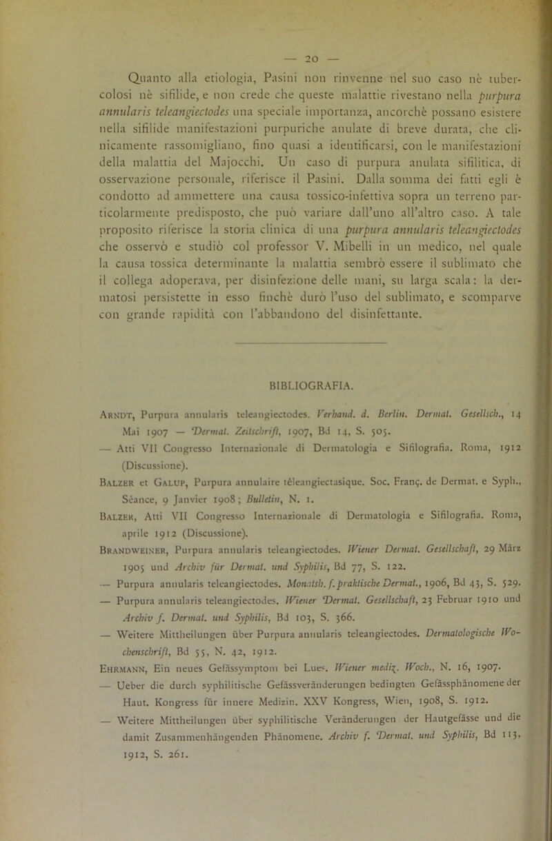 Quanto alla etiologia, Pasini non rinvenne nel suo caso nè tuber- colosi nè sifilide, e non crede che queste malattie rivestano nella piirptira annularis tekangieclodes una speciale importanza, ancorché possano esistere nella sifilide manifestazioni purpuriche anulate di breve durata, che cli- nicamente rassomigliano, fino quasi a identificarsi, con le manifestazioni della malattia del Majocchi. Un caso di purpura anulata sifilitica, di osservazione personale, riferisce il Pasini. Dalla somma dei fatti egli è condotto ad ammettere una causa tossico-infettiva sopra un terreno par- ticolarmente predisposto, che può variare dall’uno all’altro caso. A tale proposito riferisce la storia clinica di una pnrptira annularis teJcan^eclodes che osservò e studiò col professor V. Mibelli in un medico, nel quale la causa tossica determinante la malattia sembrò essere il sublimato che il collega adoperava, per disinfezione delle mani, su larga scala: la der- matosi persistette in esso finché durò l’uso del sublimato, e scomparve con grande rapidità con l’abbandono del disinfettante. BIBLIOGRAFIA. Arndt, Purpura annularis teleangiectodes. Verhand. d. Berlin, Dermal. Gesellsch., 14 Mai 1907 — ‘Derniat. ZeilscbrifI, 1907, Bd 14, S. 505. — Atti VII Congresso Internazionale di Dermatologia e Sifilografìa. Roma, 1912 (Discussione). Balzer et Galup, Purpura annulaire téleangiectasique. Soc. Franq. de Dermat. e Syph., Séance, 9 Janvier 1908; Bulletiii, N. i. Balzer, Atti VII Congresso Internazionale di Dermatologia e Sifilografìa. Rom.i, aprile 1912 (Discussione). Brandwels'ER, Purpura annularis teleangiectodes. ll^iener Dermal. Gesellschafl, 29 Màrz 1905 und Archiv fùr Dermal. und SyphUis, Bd 77, S. 122. — Purpura annularis teleangiectodes. Motulsli. f.praktische Dermal., 1^06, Bd 41, 5. 529. — Purpura annularis teleangiectodes. ÌVieuer ‘Dermal. Gesellschafl, 23 Februar 1910 und Archiv f. Dermal. und SyphUis, Bd 103, S. 366. — Weitere Mittheilungen ùber Purpura annularis teleangiectodes. Dermalologische Wo- chenschrifl, Bd 35, N. 42, 1912. Ehrmann, Ein neues Gefàssymptom bei Lues. IViener medii. ÌVoch., N. 16, 1907. — Ueber die durcli syphilitische Gelàssverànderungen bedingten Gefàssphànomene der Haut. Kongress fùr innere Medizin. XXV Kongress, Wien, 1908, S. 1912. — Weitere Mittheilungen ùber syphilitische Verànderungen der HautgefSsse und die damit Zusammenhàngenden Phànomene. Archiv f. Dermal. und SyphUis, Bd II3> 1912, S. 261.