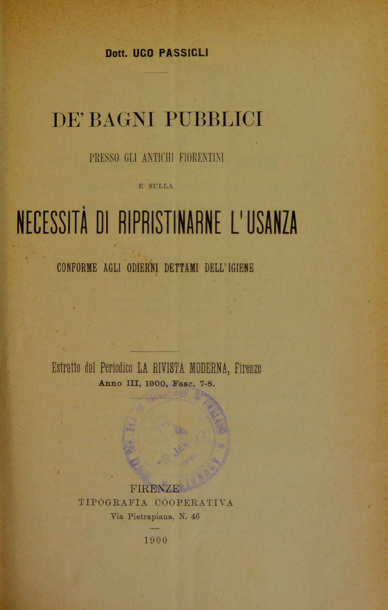 DE’BAGNI PUBBLICI PRESSO OLI ANTICHI FIORENTINI E SULLA NECESSITÀ 01 RIPRISTINARNE L'USANZA CONFORME AGLI ODIERNI DETTAMI DELL’IGIENE Estratto ital Periodico LA RIVISTA MODERNA, Firenze Anno III, 1900, Fase. 7-8. ‘ir b \ 'V>\ S '■ FIRENZE TIPOGRAFIA COOPERATIVA Via Pietrapiana, N. 46 1900