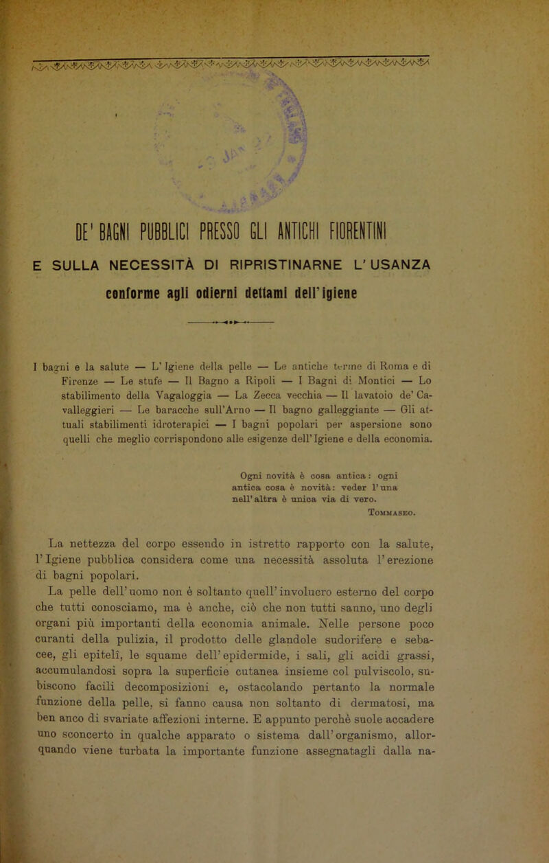 àt ;:‘jr DE' BAGNI PUBBLICI PRESSO ELI ANTICHI FIOBENTIN E SULLA NECESSITÀ DI RIPRISTINARNE L' USANZA eonlorme agli odierni dettami dell’Igiene 1 baorni e la salute — L'Igiene della pelle — Le antiche tenne di Roma e di Firenze — Le stufe — Il Bagno a Ripoli — I Bagni di Montici — Lo stabilimento della Vagaloggia — La Zecca vecchia — Il lavatoio de’ Ca- valleggieri — Le baracche sull’Arno — Il bagno galleggiante — Gli at- tuali stabilimenti idroterapici — I bagni popolari per aspersione sono quelli che meglio corrispondono alle esigenze dell’Igiene e della economia. La nettezza del corpo essendo in istretto rapporto con la salute, l’Igiene pubblica considera come una necessità assoluta l’erezione di bagni popolari. La pelle dell’uomo non è soltanto quell’involucro esterno del corpo che tutti conosciamo, ma è anche, ciò che non tutti sanno, uno degli organi più importanti della economia animale. Nelle persone poco curanti della pulizia, il prodotto delle glandole sudorifere e seba- cee, gli epiteli, le squame dell’epidermide, i sali, gli acidi grassi, accumulandosi sopra la superficie cutanea insieme col pulviscolo, su- biscono facili decomposizioni e, ostacolando pertanto la normale funzione della pelle, si fanno causa non soltanto di dermatosi, ma ben anco di svariate affezioni interne. E appunto perchè suole accadere uno sconcerto in qualche apparato o sistema dall’organismo, allor- quando viene turbata la importante funzione assegnatagli dalla na- Ogni novità è cosa antica : ogni antica cosa è novità : veder l’una nell’altra è unica via di vero. Tommaseo.