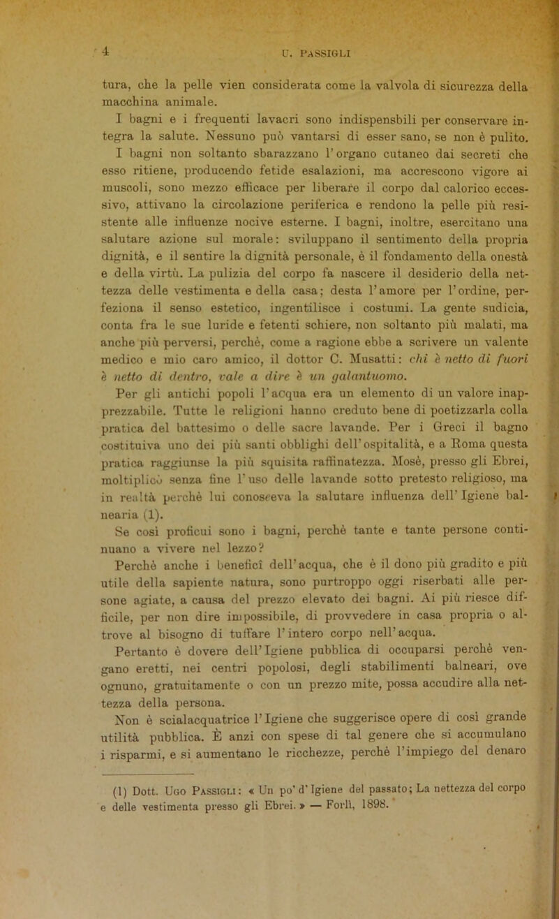 tura, che la pelle vien considerata come la valvola di sicurezza della macchina animale. I bagni e i frequenti lavacri sono indispensbili per conservare in- tegra la salute. Nessuno può vantarsi di esser sano, se non è pulito. I bagni non soltanto sbarazzano l’organo cutaneo dai secreti che esso ritiene, producendo fetide esalazioni, ma accrescono vigore ai muscoli, sono mezzo efficace per liberare il corpo dal calorico ecces- sivo, attivano la circolazione periferica e rendono la pelle più resi- stente alle influenze nocive esterne. I bagni, inoltre, esercitano una salutare azione sul morale: sviluppano il sentimento della propria dignità, e il sentire la dignità personale, è il fondamento della onestà e della virtù. La pulizia del corpo fa nascere il desiderio della net- tezza delle vestimenti e della casa; desta l’amore per l’ordine, per- feziona il senso estetico, ingentilisce i costumi. La gente sudicia, conta fra le sue luride e fetenti schiere, non soltanto più malati, ma anche più perversi, perchè, come a ragione ebbe a scrivere un valente medico e mio caro amico, il dottor C. Musatti: chi è netto di fuori è netto di dentro, vale a dire è un galantuomo. Per gli antichi popoli l’acqua era un elemento di un valore inap- prezzabile. Tutte le religioni hanno creduto bene di poetizzarla colla pratica del battesimo o delle sacre lavande. Per i Greci il bagno costituiva uno dei più santi obblighi dell’ospitalità, e a Roma questa pratica raggiunse la più squisita raffinatezza. Mosè, presso gli Ebrei, moltiplicò senza fine l'uso delle lavande sotto pretesto religioso, ma in realtà perchè lui conosceva la salutare influenza dell’Igiene bal- nearia (1). Se cosi proficui sono i bagni, perchè tante e tante persone conti- nuano a vivere nel lezzo? Perchè anche i benefici dell’acqua, che è il dono più gradito e più utile della sapiente natura, sono purtroppo oggi riserbati alle per- sone agiate, a causa del prezzo elevato dei bagni. Ai più riesce dif- ficile, per non dire impossibile, di provvedere in casa propria o al- trove al bisogno di tuffare l’intero corpo nell’acqua. Pertanto è dovere dell’Igiene pubblica di occuparsi perchè ven- gano eretti, nei centri popolosi, degli stabilimenti balneari, ove ognuno, gratuitamente o con un prezzo mite, possa accudire alla net- tezza della persona. Non è scialacquatrice l’Igiene che suggerisce opere di cosi grande utilità pubblica. È anzi con spese di tal genere che si accumulano i risparmi, e si aumentano le ricchezze, perchè l’impiego del denaro (1) Dott. Ugo Passigli: « Un po’d’igiene del passato; La nettezza del corpo e delle vestimenta presso gli Ebrei. » — Forlì, 1898.