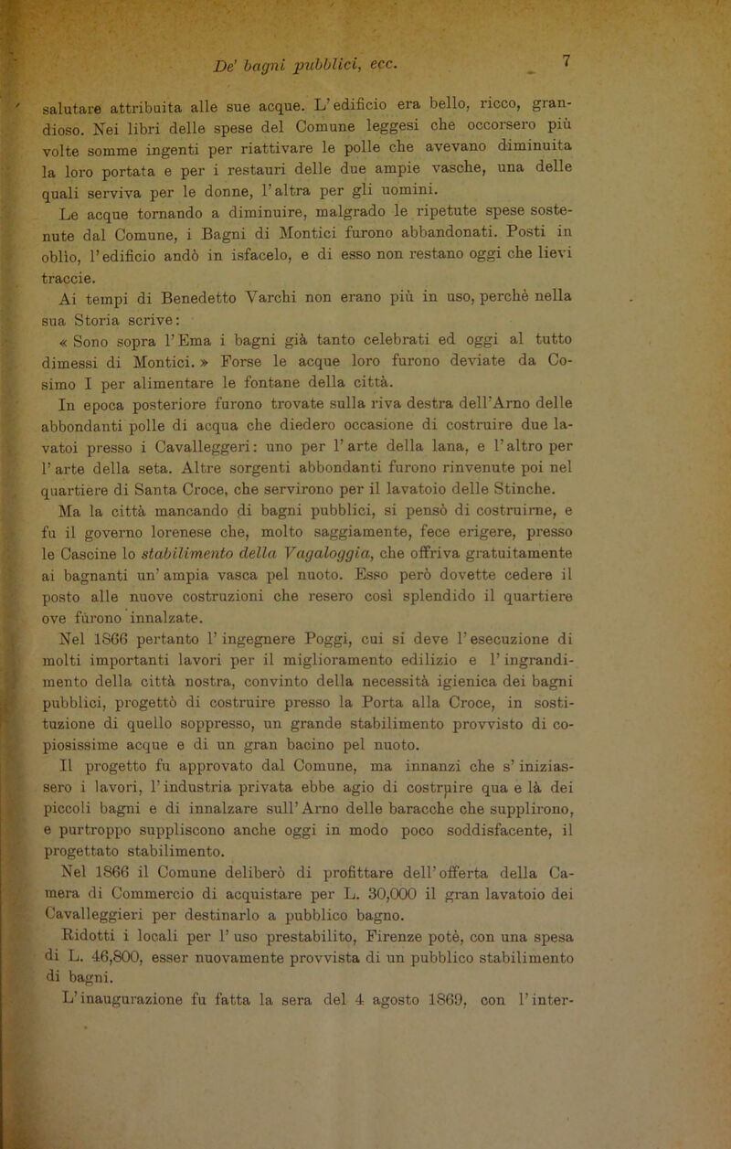 salutare attribuita alle sue acque. L’edificio era bello, ricco, gran- dioso. Nei libri delle spese del Comune leggesi che occorsero più volte somme ingenti per riattivare le polle che avevano diminuita la loro portata e per i restauri delle due ampie vasche, una delle quali serviva per le donne, 1 altra per gli uomini. Le acque tornando a diminuire, malgrado le ripetute spese soste- nute dal Comune, i Bagni di Montici furono abbandonati. Posti in oblìo, P edificio andò in isfacelo, e di esso non restano oggi che lievi traccie. Ai tempi di Benedetto Varchi non erano più in uso, perchè nella sua Storia scrive: « Sono sopra l’Ema i bagni già tanto celebrati ed oggi al tutto dimessi di Montici. » Forse le acque loro furono deviate da Co- simo I per alimentare le fontane della città. In epoca posteriore furono trovate sulla riva destra dell’Arno delle abbondanti polle di acqua che diedero occasione di costruire due la- vatoi presso i Cavalleggeri : uno per P arte della lana, e P altro per P arte della seta. Altre sorgenti abbondanti furono rinvenute poi nel quartiere di Santa Croce, che servirono per il lavatoio delle Stinche. Ma la città mancando di bagni pubblici, si pensò di costruirne, e fu il governo lorenese che, molto saggiamente, fece erigere, presso le Cascine lo stabilimento della Vagaloggia, che offriva gratuitamente ai bagnanti un’ ampia vasca pel nuoto. Esso però dovette cedere il posto alle nuove costruzioni che resero così splendido il quartiere ove furono innalzate. Nel 1866 pertanto l’ingegnere Poggi, cui si deve l’esecuzione di molti importanti lavori per il miglioramento edilizio e P ingrandi- mento della città nostra, convinto della necessità igienica dei bagni pubblici, progettò di costruire presso la Porta alla Croce, in sosti- tuzione di quello soppresso, un grande stabilimento provvisto di co- piosissime acque e di un gran bacino pel nuoto. Il progetto fu approvato dal Comune, ma innanzi che s’inizias- sero i lavori, l’industria privata ebbe agio di costruire qua e là dei piccoli bagni e di innalzare sull’Arno delle baracche che supplirono, e purtroppo suppliscono anche oggi in modo poco soddisfacente, il progettato stabilimento. Nel 1866 il Comune deliberò di profittare dell’offerta della Ca- mera di Commercio di acquistare per L. 30,000 il gran lavatoio dei Cavalleggieri per destinarlo a pubblico bagno. Ridotti i locali per 1’ uso prestabilito, Firenze potè, con una spesa di L. 46,800, esser nuovamente provvista di un pubblico stabilimento di bagni. L’inaugurazione fu fatta la sera del 4 agosto 1869, con l’inter-