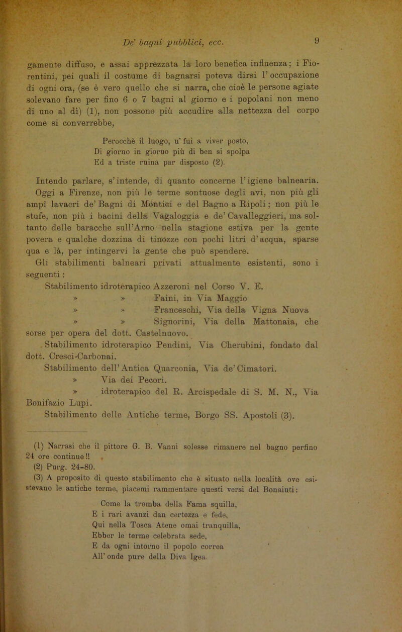 gamente diffuso, e assai apprezzata la loro benefica influenza; i Fio- rentini, pei quali il costume di bagnarsi poteva dirsi l'occupazione di ogni ora, (se è vero quello che si narra, che cioè le persone agiate solevano fare per fino 6 o 7 bagni al giorno e i popolani non meno di uno al dì) (1), non possono più accudire alla nettezza del corpo come si converrebbe, Perocché il luogo, u’ fui a viver posto, Di giorno in gioruo più di ben si spolpa Ed a triste ruina par disposto (2). Intendo parlare, s’intende, di quanto concerne l’igiene balnearia. Oggi a Firenze, non più le terme sontuose degli avi, non più gli ampi lavacri de’ Bagni di Montici e del Bagno a Bipoli ; non più le stufe, non più i bacini della Yagaloggia e de’Cavalleggieri, ma sol- tanto delle baracche sull’Arno nella stagione estiva per la gente povera e qualche dozzina di tinozze con pochi litri d’acqua, sparse qua e là, per intingervi la gente che può spendere. Gli stabilimenti balneari privati attualmente esistenti, sono i seguenti : Stabilimento idroterapico Azzeroni nel Corso V. E. » » Faini, in Via Maggio » » Franceschi, Via della Vigna Nuova » » Signorini, Via della Mattonaia, che sorse per opera del dott. Castelnuovo. Stabilimento idroterapico Pendini, Via Cherubini, fondato dal dott. Cresci-Carbonai. Stabilimento dell’Antica Quarconia, Via de’Cimatori. » Via dei Pecori. » idroterapico del R. Arcispedale di S. M. N., Via Bonifazio Lupi. Stabilimento delle Antiche terme, Borgo SS. Apostoli (3). (1) Narrasi che il pittore G. B. Vanni solesse rimanere nel bagno perfino 24 ore continue!! (2) Purg. 24-80. (3) A proposito di questo stabilimento che è situato nella località ove esi- stevano le antiche terme, piacemi rammentare questi versi del Bonaiuti: Come la tromba della Fama squilla, E i rari avanzi dan certezza e fede, Qui nella Tosca Atene ornai tranquilla, Ebber le terme celebrata sede, E da ogni intorno il popolo correa