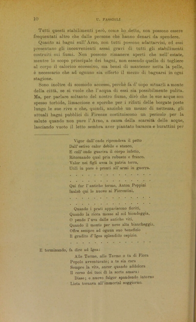 Tatti questi stabilimenti però, come ho detto, non possono essere frequentati altro che dalle persone che hanno denari da spendere. Quanto ai bagni sull’ Arno, non tutti possono adattarvisi, ed essi presentano gli inconvenienti assai gravi di tutti gli stabilimenti costruiti sui fiumi. Non possono rimanere aperti che nell’ estate, mentre lo scopo principale dei bagni, non essendo quello di togliere al corpo il calorico eccessivo, ma bensì di mantener netta la pelle, è necessario che ad ognuno sia offerto il mezzo di bagnarsi in ogni stagione. Sono inoltre di scomodo accesso, perchè fa d’ uopo situarli a monte della città, se si vuole che l’acqua di essi sia possibilmente pulita. Ma, per parlare soltanto del nostro fiume, dirò che le sue acque son spesso torbide, limacciose e sporche per i rifiuti delle borgate poste lungo le sue rive e che, quindi, anziché un mezzo di nettezza, gli attuali bagni pubblici di Firenze costituiscono un pericolo per la salute quando non pure l’Arno, a causa della scarsità delle acque, lasciando vuoto il letto sembra aver piantato baracca e burattini per Vigor dall’ onde riprendeva il petto Dall’ estivo ealor debile e stanco, E coll’ onde guariva il corpo infetto, Ritornando qual pria robusto e franco. Valor nei figli avea la patria terra, Utili in pace è pronti all’ armi in guerra. Qui fur 1'antiche terme, Anton Peppini Inalzò qui le nuove ai Fiorentini, Quando i prati appariscono fioriti, Quando la ricca messe al sol biondeggia, 0 pende l’uva dalle antiche viti, Quando il monte per neve alta biancheggia. Offre sempre ad ognun suo benefizio 11 gradito d’Igea splendido ospizio. E terminando, fa dire ad Igea: Alle Terme, alle Terme o tu di Flora Popolo avventurato; a te sia cara Sempre la vita, ancor quando addolora Il corso dei tuoi di la sorte amara: Disse; e nuovo fulgor spandendo intorno Lieta tornava all'immortai soggiorno.