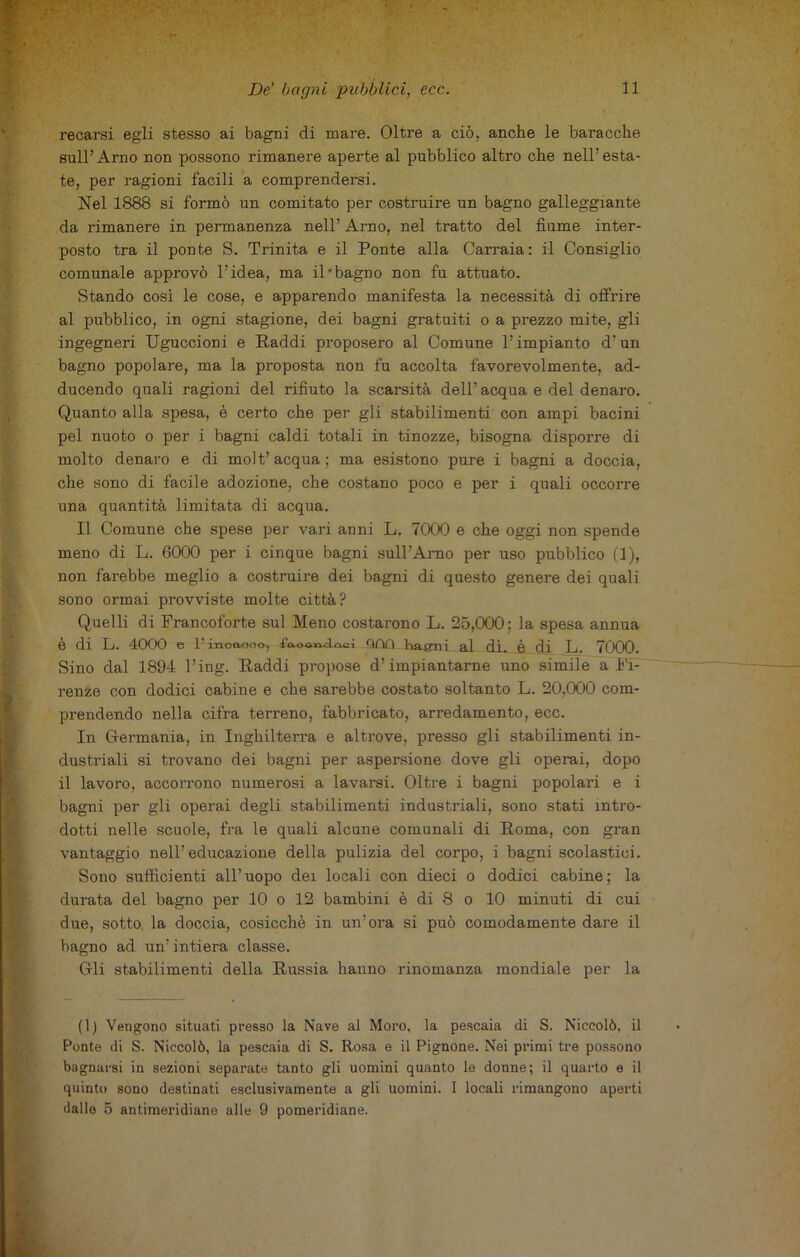 recarsi egli stesso ai bagni di mare. Oltre a ciò, anche le baracche sull’ Arno non possono rimanere aperte al pubblico altro che nell’ esta- te, per ragioni facili a comprendersi. Nel 1888 si formò un comitato per costruire un bagno galleggiante da rimanere in permanenza nell’ Arno, nel tratto del fiume inter- posto tra il ponte S. Trinità e il Ponte alla Carraia: il Consiglio comunale approvò l’idea, ma il'bagno non fu attuato. Stando così le cose, e apparendo manifesta la necessità di offrire al pubblico, in ogni stagione, dei bagni gratuiti o a prezzo mite, gli ingegneri Uguccioni e Paddi proposero al Comune l’impianto d’un bagno popolare, ma la proposta non fu accolta favorevolmente, ad- ducendo quali ragioni del rifiuto la scarsità dell’ acqua e del denaro. Quanto alla spesa, è certo che per gli stabilimenti con ampi bacini pel nuoto o per i bagni caldi totali in tinozze, bisogna disporre di molto denaro e di molt’ acqua ; ma esistono pure i bagni a doccia, che sono di facile adozione, che costano poco e per i quali occorre una quantità limitata di acqua. Il Comune che spese per vari anni L. 7000 e che oggi non spende meno di L. 6000 per i cinque bagni sull’Arno per uso pubblico (1), non farebbe meglio a costruire dei bagni di questo genere dei quali sono ormai provviste molte città? Quelli di Francoforte sul Meno costarono L. 25,000; la spesa annua è di L. 4000 e 1!inooooo, fao<mcinei Qno haem al dL è di L. 7000. Sino dal 1894 l’ing. Raddi propose d’impiantarne uno simile a Fi- renze con dodici cabine e che sarebbe costato soltanto L. 20,000 com- prendendo nella cifra terreno, fabbricato, arredamento, ecc. In Germania, in Inghilterra e altrove, presso gli stabilimenti in- dustriali si trovano dei bagni per aspersione dove gli operai, dopo il lavoro, accorrono numerosi a lavarsi. Oltre i bagni popolari e i bagni per gli operai degli stabilimenti industriali, sono stati intro- dotti nelle scuole, fra le quali alcune comunali di Roma, con gran vantaggio nell’educazione della pulizia del corpo, i bagni scolastici. Sono sufficienti all’uopo dei locali con dieci o dodici cabine; la durata del bagno per 10 o 12 bambini è di 8 o 10 minuti di cui due, sotto la doccia, cosicché in un’ora si può comodamente dare il bagno ad un’ intiera classe. Gli stabilimenti della Russia hanno rinomanza mondiale per la (1) Vengono situati presso la Nave al Moro, la pescaia di S. Niccolò, il Ponte di S. Niccolò, la pescaia di S. Rosa e il Pignone. Nei primi tre possono bagnarsi in sezioni separate tanto gli uomini quanto le donne; il quarto e il quinto sono destinati esclusivamente a gli uomini. I locali rimangono aperti dalle 5 antimeridiane alle 9 pomeridiane.