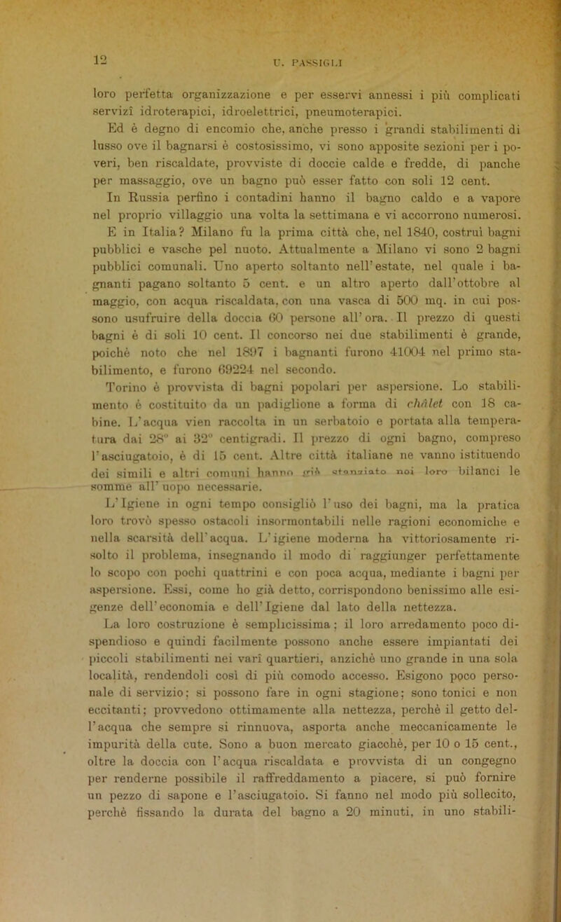 loro perfetta organizzazione e per esservi annessi i più complicati servizi idroterapici, idroelettrici, pneumoterapici. Ed è degno di encomio che, anche presso i grandi stabilimenti di lusso ove il bagnarsi è costosissimo, vi sono apposite sezioni per i po- veri, ben riscaldate, provviste di doccie calde e fredde, di panche per massaggio, ove un bagno può esser fatto con soli 12 cent. In Russia perfino i contadini hanno il bagno caldo e a vapore nel proprio villaggio una volta la settimana e vi accorrono numerosi. E in Italia? Milano fu la prima città che, nel 1840, costruì bagni pubblici e vasche pel nuoto. Attualmente a Milano vi sono 2 bagni pubblici comunali. lino aperto soltanto nell’estate, nel quale i ba- gnanti pagano soltanto 5 cent, e un altro aperto dall’ottobre al maggio, con acqua riscaldata, con una vasca di 500 mq. in cui pos- sono usufruire della doccia 60 persone all’ ora. Il prezzo di questi bagni è di soli 10 cent. Il concorso nei due stabilimenti è grande, poiché noto che nel 1897 i bagnanti furono 41004 nel primo sta- bilimento, e furono 69224 nel secondo. Torino è provvista di bagni popolari per aspersione. Lo stabili- mento è costituito da un padiglione a forma di chalet con 18 ca- bine. L'acqua vien raccolta in un serbatoio e portata alla tempera- tura dai 28° ai 32 centigradi. Il prezzo di ogni bagno, compreso l’asciugatoio, è di 15 cent. Altre città italiane ne vanno istituendo dei simili e altri comuni hanno <r>* «tonfato noi loro bilanci le somme all’ uopo necessarie. L’Igiene in ogni tempo consigliò l’uso dei bagni, ma la pratica loro trovò spesso ostacoli insormontabili nelle ragioni economiche e nella scarsità dell'acqua. L’igiene moderna ha vittoriosamente ri- solto il problema, insegnando il modo di raggiunger perfettamente lo scopo con pochi quattrini e con poca acqua, mediante i bagni per aspersione. Essi, come ho già detto, corrispondono benissimo alle esi- genze dell’economia e dell’Igiene dal lato della nettezza. La loro costruzione è semplicissima; il loro arredamento poco di- spendioso e quindi facilmente possono anche essere impiantati dei piccoli stabilimenti nei vari quartieri, anziché uno grande in una sola località, rendendoli così di più comodo accesso. Esigono poco perso- nale di servizio; si possono fare in ogni stagione; sono tonici e non eccitanti; provvedono ottimamente alla nettezza, perchè il getto del- l’acqua che sempre si rinnuova, asporta anche meccanicamente le impurità della cute. Sono a buon mercato giacché, per 10 o 15 cent.., oltre la doccia con l’acqua riscaldata e provvista di un congegno per renderne possibile il raffreddamento a piacere, si può fornire un pezzo di sapone e l’asciugatoio. Si fanno nel modo più sollecito, perchè fissando la durata del bagno a 20 minuti, in uno stabili-