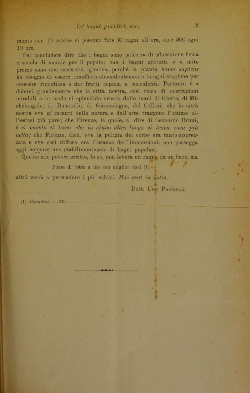 mento con 10 cabine si possono fare 30 bagni all’ ora, cioè 300 ogni 10 ore. Per concludere dirò che i bagni sono palestra di educazione fisica e scuola di morale per il popolo; che i bagni gratuiti o a mite prezzo sono una necessità igienica, perchè la pianta homo sapiens ha bisogno di essere innaffiata abbondantemente in ogni stagione per crescere rigogliosa e dar frutti copiosi e succulenti. Pertanto è a dolersi grandemente che la città nostra, così ricca di costruzioni mirabili e in modo sì splendido ornata dalle mani di Giotto, di Mi- chelangelo, di Donatello, di Gianbologna, del Cellini, che la città nostra ove gl’incanti della natura e dell’arte traggono l’animo al- l’estasi più pure ; che Firenze, la quale, al dire di Leonardo Bruni, è sì monda et tersa che in ninno altro luogo si trova cosa più netta; che Firenze, dico, ove la pulizia del corpo era tanto apprez- zata e ove cosi diffusa era l’usanza dell’immersioni, non possegga oggi neppure uno stabilimentuccio di bagni popolari. Questo mio povero scritto, lo so, non leverà un raguxo da un buco, ma Forse di retro a me con miglior voci (1) • altri verrà a persuadere i più schivi. Hoc erat in votis. * Dott. U<3jp Passigli. (1) PururJito, 1