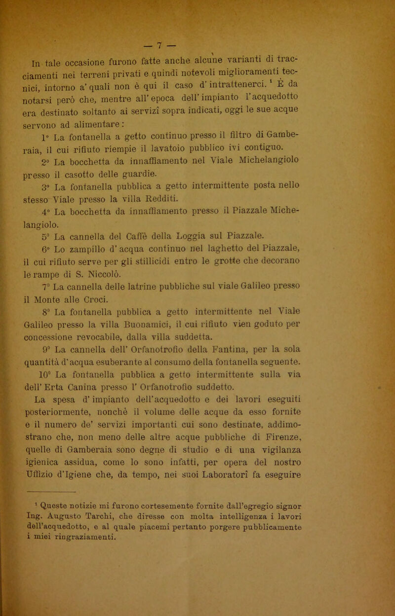 In tale occasione furono fatte anche alcune varianti di tiac- ciamenti nei terreni privati e quindi notevoli miglioramenti tec- nici, intorno a’ quali non è qui il caso d intrattenerci. È da notarsi però che, mentre all’epoca dell’impianto l’acquedotto era destinato soltanto ai servizi sopra indicati, oggi le sue acque servono ad alimentare : 1° La fontanella a getto continuo presso il filtro di Gambe- raia, il cui rifiuto riempie il lavatoio pubblico ivi contiguo. 2° La bocchetta da innaffiamento nel Viale Michelangiolo presso il casotto delle guardie. 3° La fontanella pubblica a getto intermittente posta nello stesso Viale presso la villa Redditi. 4° La bocchetta da innaffiamento presso il Piazzale Miche- langiolo. 5° La cannella del Caffè della Loggia sul Piazzale. 6° Lo zampillo d’acqua continuo nel laghetto del Piazzale, il cui rifiuto serve per gli stillicidi entro le grotte che decorano le rampe di S. Niccolò. 7° La cannella delle latrine pubbliche sul viale Galileo presso il Monte alle Croci. 8° La fontanella pubblica a getto intermittente nel Viale Galileo presso la villa Buonamici, il cui rifiuto vieti goduto per concessione revocabile, dalla villa suddetta. 9° La cannella dell’ Orfanotrofio della Fantina, per la sola quantità d'acqua esuberante al consumo della fontanella seguente. 10° La fontanella pubblica a getto intermittente sulla via dell’ Erta Canina presso 1’ Orfanotrofio suddetto. La spesa d’impianto dell’acquedotto e dei lavori eseguiti posteriormente, nonché il volume delle acque da esso fornite e il numero de’ servizi importanti cui sono destinate, addimo- strano che, non meno delle altre acque pubbliche di Firenze, quelle di Gamberaia sono degne di studio e di una vigilanza igienica assidua, come lo sono infatti, per opera del nostro Uffizio d’igiene che, da tempo, nei suoi Laboratori fa eseguire 1 Queste notizie mi furono cortesemente fornite dall’egregio signor Ing. Augusto Tarchi, che diresse con molta intelligenza i lavori dell’acquedotto, e al quale piacemi pertanto porgere pubblicamente i miei ringraziamenti.