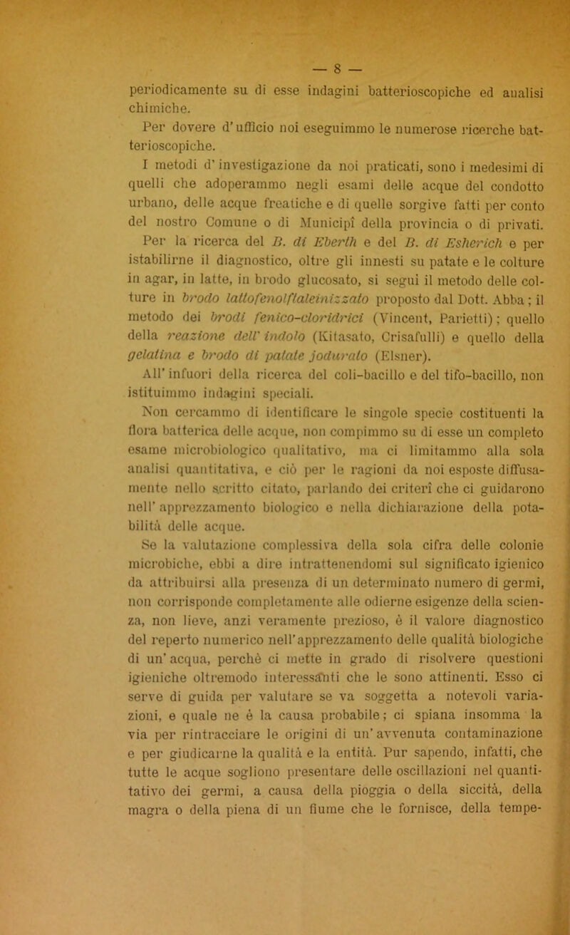 periodicamente su di esse indagini batterioscopiche ed analisi chimiche. Per dovere d’ufficio noi eseguimmo le numerose ricerche bat- terioscopiche. I metodi d’investigazione da noi praticati, sono i medesimi di quelli che adoperammo negli esami delle acque del condotto urbano, delle acque freatiche e di quello sorgive fatti per conto del nostro Comune o di Municipi della provincia o di privati. Per la ricerca del lì. dì Ebertìi e del lì. di Esherich e per istabilirne il diagnostico, oltre gli innesti su patate e le colture in agar, in latte, in brodo glucosato, si segui il metodo delle col- ture in Irrodo lattofenolftaleinizzato proposto dal Dott. Abba ; il metodo dei brodi fenico-oloridrici (Vincent, Parietti) ; quello della reazione deli indolo (Ivifasato, Crisafulli) e quello della gelatina e brodo di patate joduralo (Elsner). All’infuori della ricerca del coli-bacillo e del tifo-bacillo, non istituimmo indagini speciali. Non cercammo ili identificare le singole specie costituenti la flora batterica delle acque, non compimmo su di esse un completo esame microbiologico qualitativo, ma ci limitammo alla sola analisi quantitativa, e ciò per le ragioni da noi esposte diffusa- mente nello scritto citato, parlando dei criteri che ci guidarono nell' apprezzamento biologico e nella dichiarazione della pota- bilità delle acque. Se la valutazione complessiva della sola cifra delle colonie microbiche, ebbi a dire intrattenendomi sul significato igienico da attribuirsi alla presenza di un determinato numero di germi, non corrisponde completamente alle odierne esigenze della scien- za, non lieve, anzi veramente prezioso, è il valore diagnostico del reperto numerico nell’apprezzamento delle qualità biologiche di un’ acqua, perchè ci mette in grado di risolvere questioni igieniche oltremodo interessànti che le sono attinenti. Esso ci serve di guida per valutare se va soggetta a notevoli varia- zioni, e quale ne è la causa probabile; ci spiana insomma la via per rintracciare le origini di un’avvenuta contaminazione e per giudicarne la qualità e la entità. Pur sapendo, infatti, che tutte le acque sogliono presentare delle oscillazioni nel quanti- tativo dei germi, a causa della pioggia o della siccità, della magra o della piena di un fiume che le fornisce, della tempe-