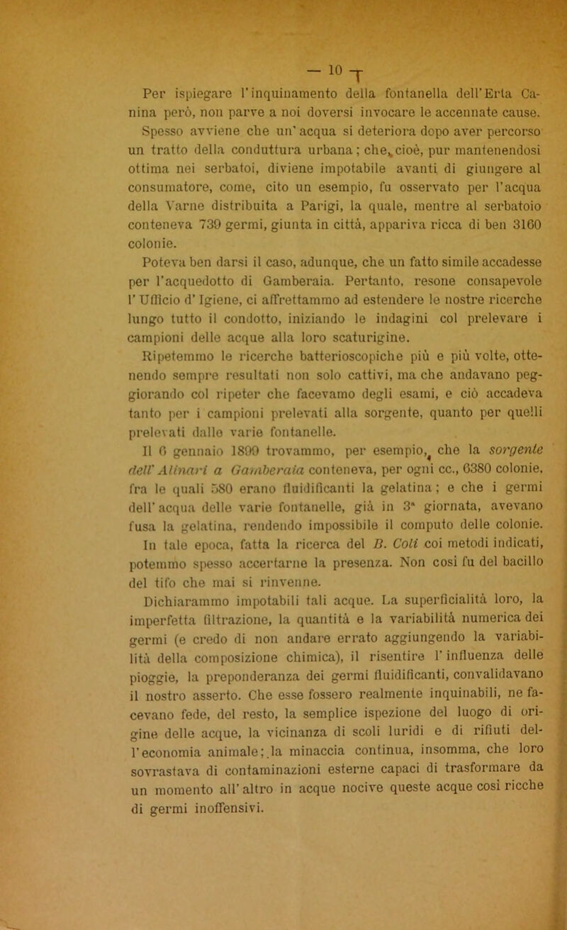 T Per ispiegare l’inquinamento della fontanella dell’Erta Ca- nina però, non parve a noi doversi invocare le accennate cause. Spesso avviene che un’ acqua si deteriora dopo aver percorso un tratto della conduttura urbana ; che*cioè, pur mantenendosi ottima nei serbatoi, diviene impotabile avanti di giungei'e al consumatore, come, cito un esempio, fu osservato per l’acqua della Varile distribuita a Parigi, la quale, mentre al serbatoio conteneva 739 germi, giunta in città, appariva ricca di ben 3100 colonie. Poteva ben darsi il caso, adunque, che un fatto simile accadesse per l’acquedotto di Gamberaia. Pertanto, resone consapevole 1’ Ufficio d’Igiene, ci affrettammo ad estendere le nostre ricerche lungo tutto il condotto, iniziando le indagini col prelevare i campioni delle acque alla loro scaturigine. Ripetemmo le ricerche batterioscopiche più e più volte, otte- nendo sempre resultati non solo cattivi, ma che andavano peg- giorando col ripeter che facevamo degli esami, e ciò accadeva tanto per i campioni prelevati alla sorgente, quanto per quelli prelevati dallo varie fontanelle. Il 0 gennaio 1899 trovammo, per esempio, che la sorgente dell' Al inari a Gamberaia conteneva, per ogni cc., 0380 colonie, fra le quali ÒSO erano fluidificanti la gelatina ; e che i germi dell’ acqua delle varie fontanelle, già in 3* giornata, avevano fusa la gelatina, rendendo impossibile il computo delle colonie. In tale epoca, fatta la ricerca del B. Coli coi metodi indicati, potemmo spesso accertarne la presenza. Non cosi fu del bacillo del tifo che mai si rinvenne. Dichiarammo impotabili tali acque. La superficialità loro, la imperfetta filtrazione, la quantità e la variabilità numerica dei germi (e credo di non andare errato aggiungendo la variabi- lità della composizione chimica), il risentire l’influenza delle pioggie, la preponderanza dei germi fluidificanti, convalidavano il nostro asserto. Che esse fossero realmente inquinabili, ne fa- cevano fede, del resto, la semplice ispezione del luogo di ori- gine delle acque, la vicinanza di scoli luridi e di rifiuti del- l’economia animaleria minaccia continua, insomma, che loro sovrastava di contaminazioni esterne capaci di trasformare da un momento all’altro in acque nocive queste acque cosi ricche di germi inoffensivi.