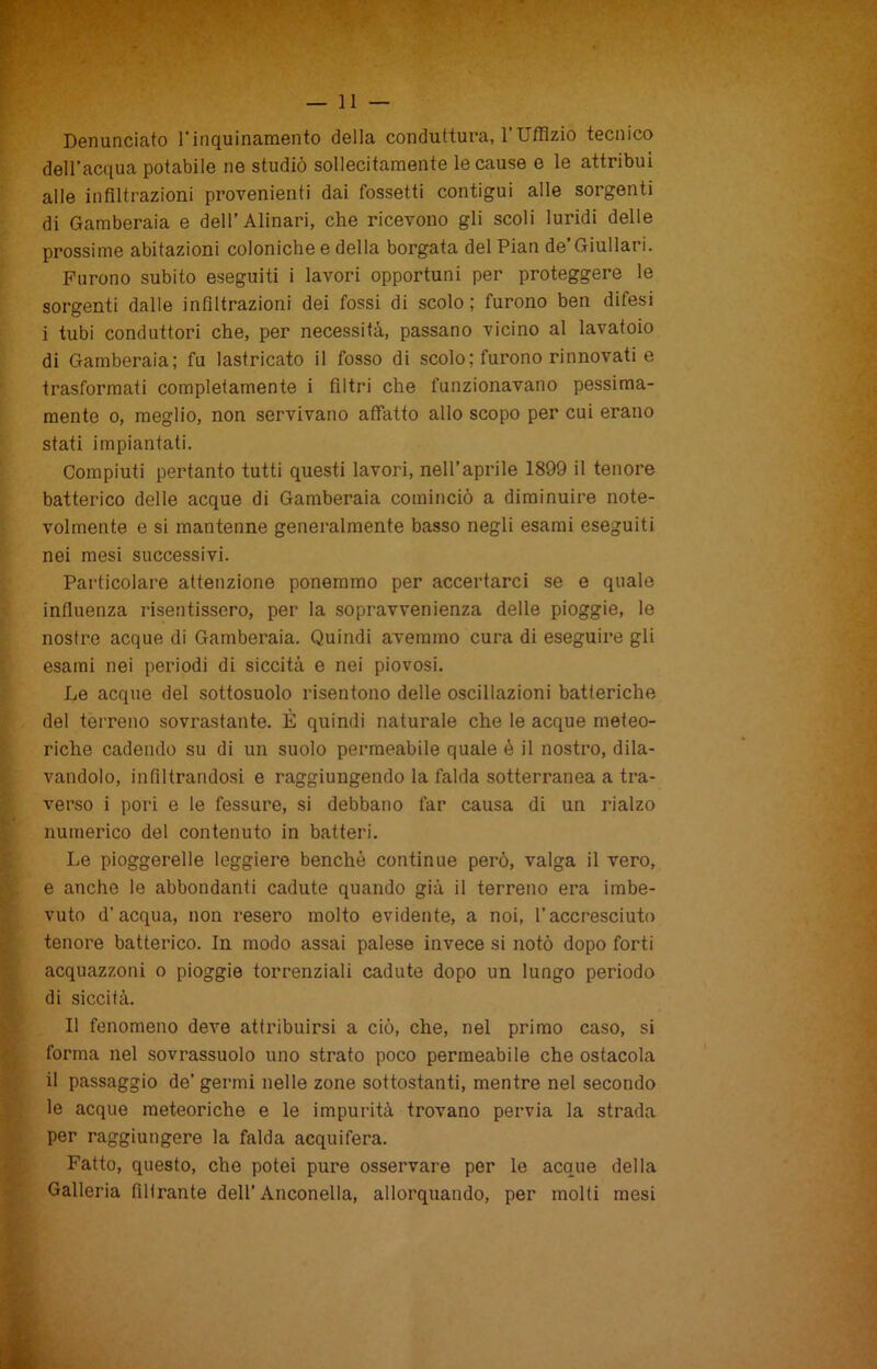 Denunciato l'inquinamento della conduttura, l’Uffizio tecnico dell’acqua potabile ne studiò sollecitamente le cause e le attribuì alle infiltrazioni provenienti dai fossetti contigui alle sorgenti di Gamberaia e dell’Alinari, che ricevono gli scoli luridi delle prossime abitazioni coloniche e della borgata del Pian de’Giullari. Furono subito eseguiti i lavori opportuni per proteggere le sorgenti dalle infiltrazioni dei fossi di scolo; furono ben difesi i tubi conduttori che, per necessità, passano vicino al lavatoio di Gamberaia; fu lastricato il fosso di scolo; furono rinnovati e trasformati completamente i filtri che funzionavano pessima- mente o, meglio, non servivano affatto allo scopo per cui erano stati impiantati. Compiuti pertanto tutti questi lavori, nell’aprile 1899 il tenore batterico delle acque di Gamberaia cominciò a diminuire note- volmente e si mantenne generalmente basso negli esami eseguiti nei mesi successivi. Particolare attenzione ponemmo per accertarci se e quale influenza risentissero, per la sopravvenienza delle pioggie, le nostre acque di Gamberaia. Quindi avemmo cura di eseguire gli esami nei periodi di siccità e nei piovosi. Le acque del sottosuolo risentono delle oscillazioni batteriche del terreno sovrastante. È quindi naturale che le acque meteo- riche cadendo su di un suolo permeabile quale é il nostro, dila- vandolo, infiltrandosi e raggiungendo la falda sotterranea a tra- verso i pori e le fessure, si debbano far causa di un rialzo numerico del contenuto in batteri. Le pioggerelle leggiere benché continue però, valga il vero, e anche le abbondanti cadute quando già il terreno era imbe- vuto d’acqua, non resero molto evidente, a noi, l’accresciuto tenore batterico. In modo assai palese invece si notò dopo forti acquazzoni o pioggie torrenziali cadute dopo un lungo periodo di siccità. Il fenomeno deve attribuirsi a ciò, che, nel primo caso, si forma nel sovrassuolo uno strato poco permeabile che ostacola il passaggio de’germi nelle zone sottostanti, mentre nel secondo le acque meteoriche e le impurità trovano pervia la strada per raggiungere la falda acquifera. Fatto, questo, che potei pure osservare per le acque della Galleria fillrante dell’Anconella, allorquando, per molti mesi