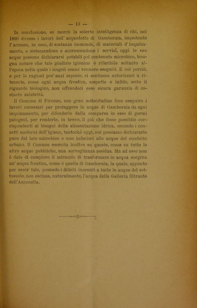 In conclusione, se mercè la solerte intelligenza ili chi, nel 1899 diresse i lavori dell’acquedotto di Gamberaia, impedendo l’accesso, in esso, di sostanze immonde, di materiali d’inquina- mento, e sistemandone e accrescendone i servizi, oggi le sue acque possono dichiararsi potabili pel contenuto microbico, biso- gna notare che tale giudizio igienico è riferibile soltanto al- l’epoca nella quale i singoli esami vennero eseguiti. E noi perciò, e per le ragioni poc’anzi esposte, ci sentiamo autorizzati a ri- tenerle, come ogni acqua freatica, sospette e infide, sotto il riguardo biologico, non offrendoci esse sicura garanzia di co- stante salubrità. Il Comune di Firenze, con gran sollecitudine fece eseguire i lavori necessari per proteggere le acque di Gamberaia da ogni inquinamento, per difenderle dalla comparsa in esse di germi patogeni, per renderle, in breve, il più che fosse possibile cor- rispondenti ai bisogni della alimentazione idrica, secondo i con- cetti moderni dell’Igiene, tantoché oggi,noi possiamo dichiararle pure dal lato microbico e non inferiori alle acque del condotto urbano. Il Comune esercita inoltre su queste, come su tutte le altre acque pubbliche, una sorveglianza assidua. Ma ad esso non è dato di compiere il miracolo di trasformare in acqua sorgiva un’acqua freatica, come è quella di Gamberaia, la quale, appunto per esser tale, possiede i difetti inerenti a tutte le acque del sot- tosuolo, non esclusa, naturalmente, l'acqua della Galleria filtrante dell’Anconella.