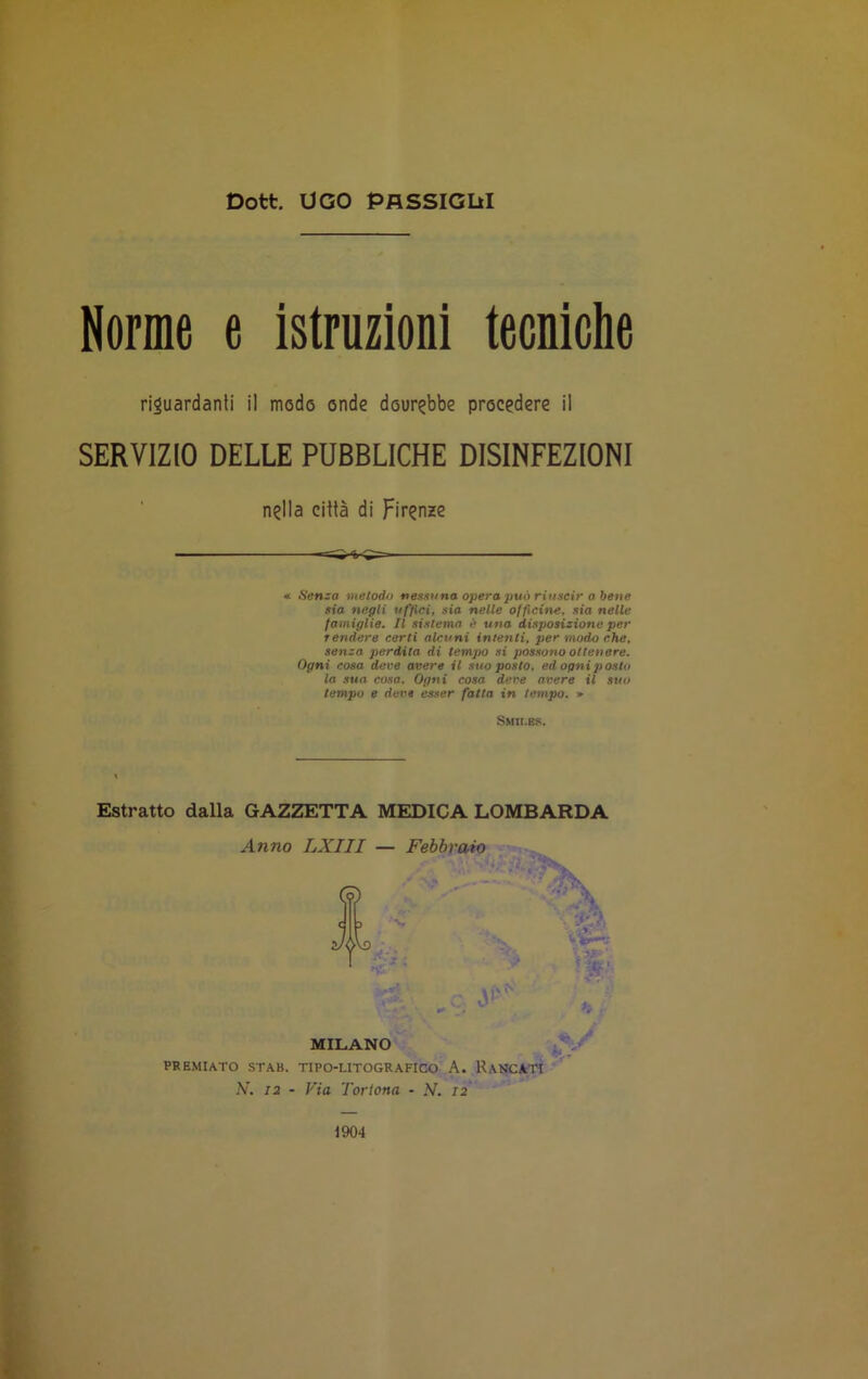 Dott. UGO PASSIGLI! Norme e istruzioni tecniche riguardanti il modo onde dourebbe procedere il SERVIZIO DELLE PUBBLICHE DISINFEZIONI nella città di Firenze « Senza metodo nessuna opera può riuscir a bene sia negli uffici, sia nelle officine, sia nelle famiglie. Il sistema è una disposizione per rendere certi alcuni intenti, per modo che, senza perdita di tempo si possono ottenere. Ogni cosa deve avere il suo posto, ed ogni posto la sua cosa. Ogni cosa deve avere il suo tempo e deve esser fatta in tempo. » Smii.bs. Estratto dalla GAZZETTA MEDICA LOMBARDA Anno LXIII — Febbraio \ i * ^ MILANO PREMIATO STAB. TIPO-LITOGRAFICO A. RANCATI N. 12 - Via Tortona - N. 12 1904