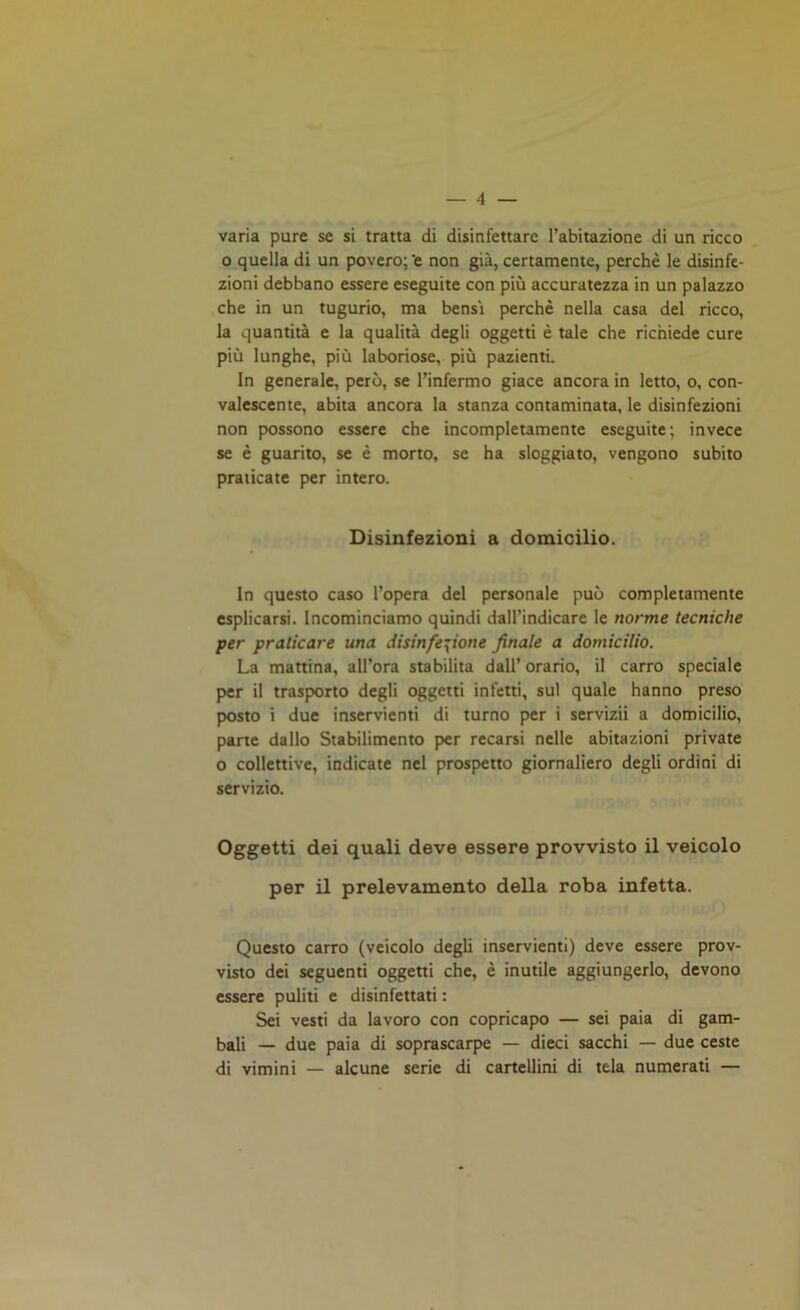 varia pure se si tratta di disinfettare l’abitazione di un ricco o quella di un povero;'e non già, certamente, perchè le disinfe- zioni debbano essere eseguite con più accuratezza in un palazzo che in un tugurio, ma bensì perchè nella casa del ricco, la quantità e la qualità degli oggetti è tale che richiede cure più lunghe, più laboriose, più pazienti. In generale, però, se l’infermo giace ancora in letto, o, con- valescente, abita ancora la stanza contaminata, le disinfezioni non possono essere che incompletamente eseguite; invece se è guarito, se è morto, se ha sloggiato, vengono subito praticate per intero. Disinfezioni a domicilio. In questo caso l’opera del personale può completamente esplicarsi. Incominciamo quindi dall’indicare le norme tecniche per praticare una disinfczione finale a domicilio. La mattina, all’ora stabilita dall’orario, il carro speciale per il trasporto degli oggetti infetti, sul quale hanno preso posto i due inservienti di turno per i servizii a domicilio, parte dallo Stabilimento per recarsi nelle abitazioni private o collettive, indicate nel prospetto giornaliero degli ordini di servizio. Oggetti dei quali deve essere provvisto il veicolo per il prelevamento della roba infetta. Questo carro (veicolo degli inservienti) deve essere prov- visto dei seguenti oggetti che, è inutile aggiungerlo, devono essere puliti e disinfettati : Sei vesti da lavoro con copricapo — sei paia di gam- bali — due paia di soprascarpe — dieci sacchi — due ceste di vimini — alcune serie di cartellini di tela numerati —