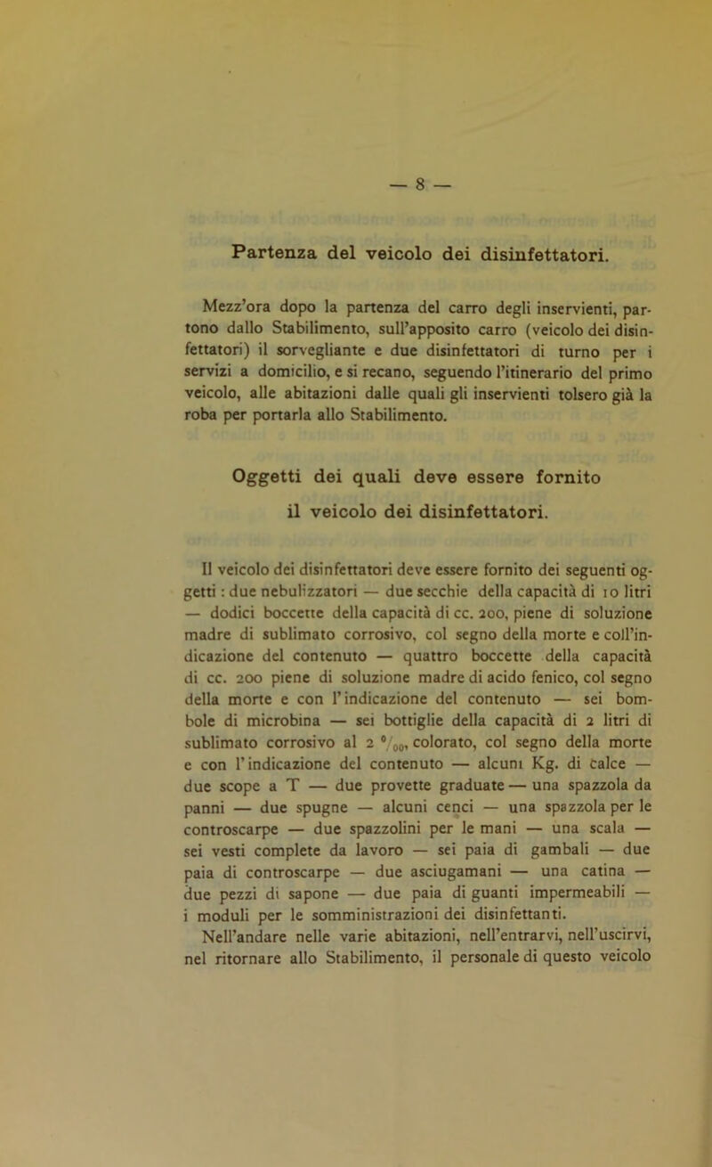 Partenza del veicolo dei disinfettatori. Mezz’ora dopo la partenza del carro degli inservienti, par- tono dallo Stabilimento, sull’apposito carro (veicolo dei disin- fettatori) il sorvegliante e due disinfettatori di turno per i servizi a domicilio, e si recano, seguendo l’itinerario del primo veicolo, alle abitazioni dalle quali gli inservienti tolsero già la roba per portarla allo Stabilimento. Oggetti dei quali deve essere fornito il veicolo dei disinfettatori. Il veicolo dei disinfettatori deve essere fornito dei seguenti og- getti : due nebulizzatori — due secchie della capacità di io litri — dodici boccette della capacità di cc. 200, piene di soluzione madre di sublimato corrosivo, col segno della morte e coll’in- dicazione del contenuto — quattro boccette della capacità di cc. 200 piene di soluzione madre di acido fenico, col segno della morte e con l’indicazione del contenuto — sei bom- bole di microbina — sei bottiglie della capacità di 2 litri di sublimato corrosivo al 2 0 00, colorato, col segno della morte e con l’indicazione del contenuto — alcuni Kg. di calce — due scope a T — due provette graduate—una spazzola da panni — due spugne — alcuni cenci — una spazzola per le controscarpe — due spazzolini per le mani — una scala — sei vesti complete da lavoro — sei paia di gambali — due paia di controscarpe — due asciugamani — una catina — due pezzi di sapone — due paia di guanti impermeabili — i moduli per le somministrazioni dei disinfettanti. Nell’andare nelle varie abitazioni, nell’entrarvi, nell’uscirvi, nel ritornare allo Stabilimento, il personale di questo veicolo
