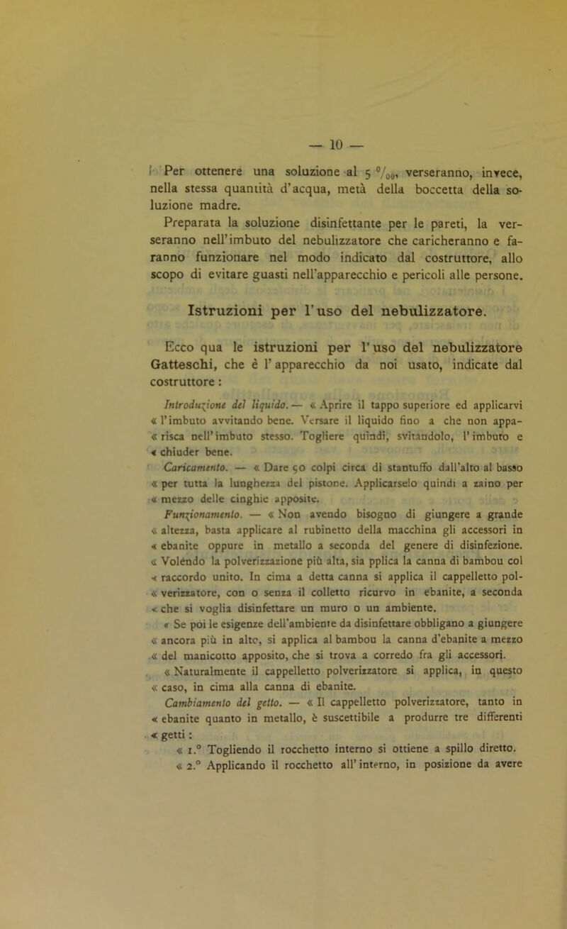 Per ottenere una soluzione al 5 °/0#, verseranno, invece, nella stessa quantità d’acqua, metà della boccetta della so- luzione madre. Preparata la soluzione disinfettante per le pareti, la ver- seranno nell’imbuto del nebulizzatore che caricheranno e fa- ranno funzionare nel modo indicato dal costruttore, allo scopo di evitare guasti nell'apparecchio e pericoli alle persone. Istruzioni per l’uso del nebulizzatore. Ecco qua le istruzioni per l’uso del nebulizzatore Gatteschi, che è l’apparecchio da noi usato, indicate dal costruttore : Introduzione dei liquido. — « Aprire il tappo superiore ed applicarvi «l’imbuto avvitando bene. Versare il liquido fino a che non appa- risca nell’imbuto stesso. Togliere quindi, svitandolo, l’imbuto e « chiuder bene. Caricamento. — « Dare 50 colpi circa di stantuffo dall’alto al basso « per tutta la lungheria del pistone. Applicarselo quindi a zaino per « mezzo delle cinghie apposite. Funzionamento. — « Non avendo bisogno di giungere a grande «. altezza, basta applicare al rubinetto della macchina gli accessori in « ebanite oppure in metallo a seconda del genere di disinfezione. <i Volendo la polverizzazione più alta, sia pplica la canna di bambou col •< raccordo unito. In cima a detta canna si applica il cappelletto pol- « verizzatore, con o senza il colletto ricurvo in ebanite, a seconda « che si voglia disinfettare un muro o un ambiente. « Se poi le esigenze dell'ambiente da disinfettare obbligano a giungere « ancora più in alto, si applica al bambou la canna d’ebanite a mezzo « del manicotto apposito, che si trova a corredo fra gli accessori. « Naturalmente il cappelletto polverizzatore si applica, in questo « caso, in cima alla canna di ebanite. Cambiamento del getto. — « Il cappelletto polverizzatore, tanto in « ebanite quanto in metallo, è suscettibile a produrre tre differenti * getti : « x.° Togliendo il rocchetto interno si ottiene a spillo diretto. « 2° Applicando il rocchetto all’interno, in posizione da avere
