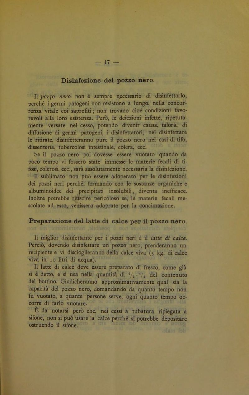 Disinfezione del pozzo nero. Il potfo nero non è sempre necessario di disinfettarlo, perchè i germi patogeni non resistono a lungo, nella concor- renza vitale coi saprofiti ; non trovano cioè condizioni favo- revoli alla loro esistenza. Però, le deiezioni infette, ripetuta- mente versate nel cesso, potendo divenir causa, talora, di diffusione di germi patogeni, i disinfettatori, nel disinfettare le ritirate, disinfetteranno pure il pozzo nero nei casi di tifo, dissenteria, tubercolosi intestinale, colera, ecc. be il pozzo nero poi dovesse essere vuotato quando da poco tempo vi fossero state immesse le materie fecali di ti- fosi, colerosi, ecc., sarà assolutamente necessaria la disinfezione. Il sublimato non può essere adoperato per le disinfezioni dei pozzi neri perchè, formando con le sostanze organiche e albuminoidee dei precipitati insolubili, diventa inefficace. Inoltre potrebbe riuscire pericoloso se, le materie fecali me- scolate ad esso, venissero adoprate per la concimazione. Preparazione del latte di calce per il pozzo nero. Il miglior disinfettante per i pozzi neri è il latte di calce. Perciò, dovendo disinfettare un pozzo nero, prenderanno un recipiente e vi discioglieranno della calce viva (5 kg. di calce viva in 10 litri di acqua). Il latte di calce deve essere preparato di fresco, come già si è detto, e si usa nella quantità di l/2 - t/i del contenuto del bottino. Giudicheranno approssimativamente qual sia la capacità del pozzo nero, domandando da quanto tempo non fu vuotato, a quante persone serve, ogni quanto tempo oc- corre di farlo vuotare. % E da notarsi però che, nei cessi a tubatura ripiegata a sifone, non si può usare la calce perchè si potrebbe depositare ostruendo il sifone.