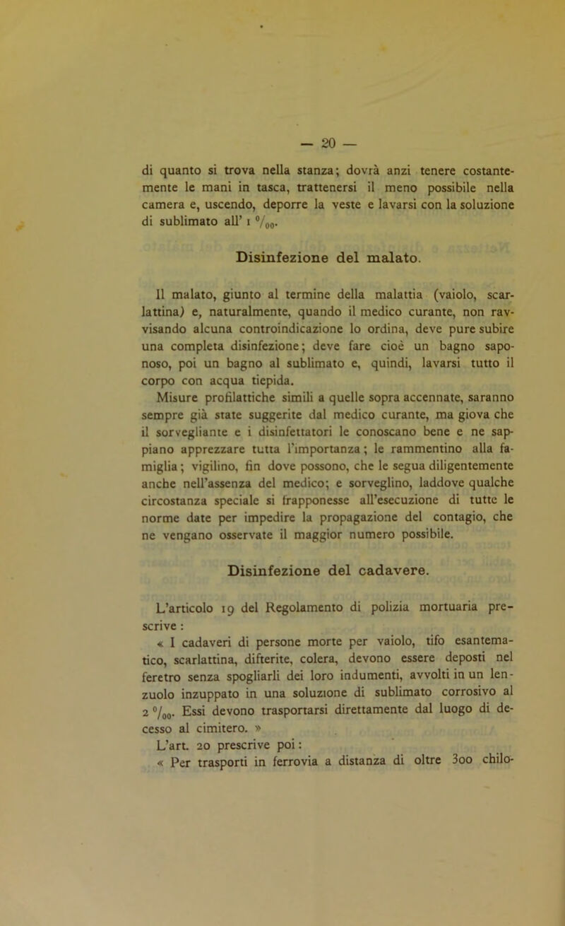 di quanto si trova nella stanza; dovrà anzi tenere costante- mente le mani in tasca, trattenersi il meno possibile nella camera e, uscendo, deporre la veste e lavarsi con la soluzione di sublimato all’ i %o- Disinfezione del malato. 11 malato, giunto al termine della malattia (vaiolo, scar- lattina) e, naturalmente, quando il medico curante, non rav- visando alcuna controindicazione lo ordina, deve pure subire una completa disinfezione; deve fare cioè un bagno sapo- noso, poi un bagno al sublimato e, quindi, lavarsi tutto il corpo con acqua tiepida. Misure profilattiche simili a quelle sopra accennate, saranno sempre già state suggerite dal medico curante, ma giova che il sorvegliante e i disinfettatori le conoscano bene e ne sap- piano apprezzare tutta l’importanza ; le rammentino alla fa- miglia ; vigilino, fin dove possono, che le segua diligentemente anche nell’assenza del medico; e sorveglino, laddove qualche circostanza speciale si frapponesse all’esecuzione di tutte le norme date per impedire la propagazione del contagio, che ne vengano osservate il maggior numero possibile. Disinfezione del cadavere. L’articolo 19 dei Regolamento di polizia mortuaria pre- scrive : « I cadaveri di persone morte per vaiolo, tifo esantema- tico, scarlattina, difterite, colera, devono essere deposti nel feretro senza spogliarli dei loro indumenti, avvolti in un len- zuolo inzuppato in una soluzione di sublimato corrosivo al 2 °/00. Essi devono trasportarsi direttamente dal luogo di de- cesso al cimitero. » L’art. 20 prescrive poi : « Per trasporti in ferrovia a distanza di oltre 3oo chilo-