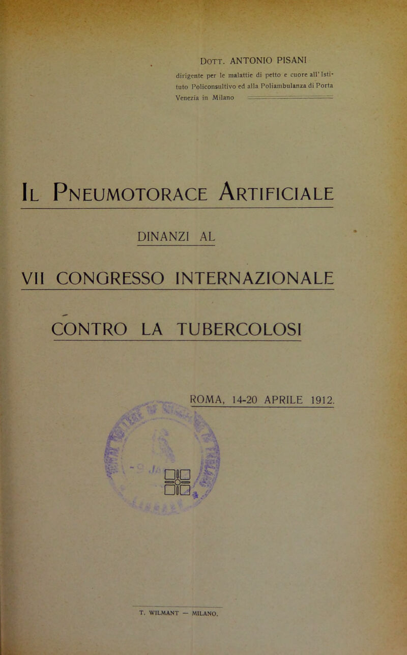 Dott. ANTONIO PISANI dirigente per le malattie di petto e cuore all’Isti- tuto Policonsultivo ed alla Poliambulanza di Porta Venezia in Milano — Il Pneumotorace Artificiale DINANZI AL VII CONGRESSO INTERNAZIONALE CONTRO LA TUBERCOLOSI ROMA, 14-20 APRILE 1912. A .. • - • V t ^ r C'- t'Ci- ‘ * • □IO / V ■,'ìi ’