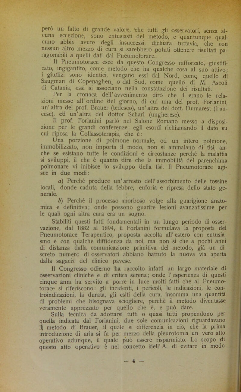 però un fatto di grande valore, 'che tutti gli osservatori, senza al- cuna eccezione, sono entusiasti del metodo, e quantunque qual- cuno abbia avute degli insuccessi, dichiara tuttavia, che con nessun altro mezzo di cura si sarebbero potuti ottenere risultati pa- ragonabili a quelli dati dal Pneumotorace. Il Pneumotorace esce da questo Congresso rafforzato, giustifi- cato, ingigantito, come metodo che ha qualche cosa al suo attivo; i giudizi sono identici, vengano essi dal Nord, comq quello di Saugman di Copenaghen,, o dal Sud, come quello di M. Ascoli : di Catania, essi isi associano nella constatazione dei risultati. < Per la cronaca dell'avvenimento dirò che 4 erano le rela- zioni messe all'ordine del giorno, di cui una del prof. Forlanini, un'altra del prof. Brauer (tedesco), un'altra del dott. Dumarest (fran- cese), ed un'altra del dottor Scharl (ungherese). Il prof. Forlanini parlò nel Salone Romano messo a disposi- zione per le grandi conferenze: egli esordì richiamando il dato su cui riposa la Collassoterapia, che è: Una porzione di polmone normale, od un intero polmone, immobilizzato, non importa il modo, non si ammalano di tisi, an- 1 che se esistano tutte le condizioni e circostanze perchè la malattia 1 si sviluppi, il che è quanto dire che la immobilità del parenchima f polmonare vi inibisce lo sviluppo della tisi. Il Pneumotorace agi- 1 sce in due modi: f a) Perchè produce un’ arresto dell' assorbimento delle tossine I locali, donde caduta della febbre, euforia e ripresa dello stato ge- I nerale. ; | b) Perchè il processo morboso volge alla guarigione anato- | mica e definitiva; onde possono guarire lesioni avanzatissime per I le quali ogni altra cura era un sogno. j Stabiliti questi fatti fondamentali in un lungo periodo di osser- | vazione, dal 1882 al 1894, il Forlanini formulava la proposta del | Pneumotorace Terapeutico, proposta accolta all'estero con entusia- smo e con qualche diffidenza da noi, ma non si che a pochi anni | di distanza dalla comunicazione primitiva del metodo, già un di- 1: screto numero di osservatori abbiano battuto la nuova via aperta dalla sagacia del clinico pavese. .• Il Congresso odierno ha raccolto infatti un largo materiale di osservazioni cliniche e di critica serena; onde l'esperienza di questi cinque anni ha servito a porre in luce molti fatti che al Pneumo- jr’ torace si riferiscono: gli incidenti, i pericoli, le indicazioni, le con- troindicazioni, la durata, gli esiti della cura, insomma una quantità di problemi che bisognava sciogliere, perchè il metodo diventasse ^ veramente apprezzate per quello che è, e può dare. \i Sulla tecnica da adottarsi tutti o quasi tutti propendono per ■. j quella indicata dal Forlanini, due sole comunicazioni riguardavano '' ili metodo di Brauer, il quale si differenzia in ciò, che la prima ' introduzione di aria si fa per mezzo della pleurotomia un vero atto operativo adunque, il quale p'uò essere risparmiato. Lo scopo di questo atto operativo è nel concetto dell' A. di evitare in modo