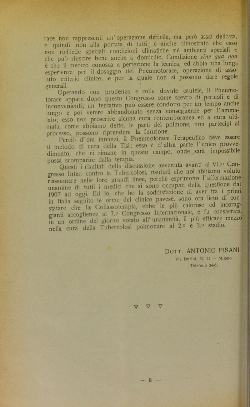 race non rappresenti un’ operazione difficile, ma però assai delicata, || e quindi non alla portata di .tutti; è anche dimostrato che essa 3 non richiede speciali condizioni climatiche nè ambienti speciali e U che può riuscire bene anche a domicilio. Condizione sinc (juo non S è che il medico conosca a perfezione la tecnica, ed abbia una lunga 1 esperienza per il dosaggio del Pneumotorace, operazione di asso- 5 luto criterio clinico, et per la quale non si possono dare regole ^ generali. 1 , 8 Operando con prudenza e colle dovute cautele, il Pneumo- H torace appare dopo questo Congresso come scevro di pericoli e di fl inconvenienti; un tentativo può essere condotto per un tempo anche ■ lungo e poi venire abbandonato senza conseguenze per l’amma- | lato' esso non proscrive alcuna cura contemporanea ed a cura ulti- | mata, come abbiamo detto, le parti del polmone, non partecipi al | processo, possono riprendere la funzione. f Perciò d'ora innanzi, il Pneumotorace Terapeutico deve essere^ il metodo di cura della Tisi; esso è d’altra parte l’unico proyve-f dimenio, che cL rimane in questo campo, onde sarà impossibile | possa scomparire dalla terapia. p Questi i risultati della discussione avvenuta avanti al Vim Con-^ gresso Inter. contro la Tubercolosi, risultati che noi abbiamo voluto^ riassumere nelle loro grandi linee, perchè esprimono l’affermazione^ unanime di tutti i medici che si sono occupati della questione dal^ 1907 ad oggi. Ed io, che ho la soddisfazione di aver tra i primi, in itaiin <u>(Tiiito le orme del clinico pavese, sono ora lieto di con-^ V V V r
