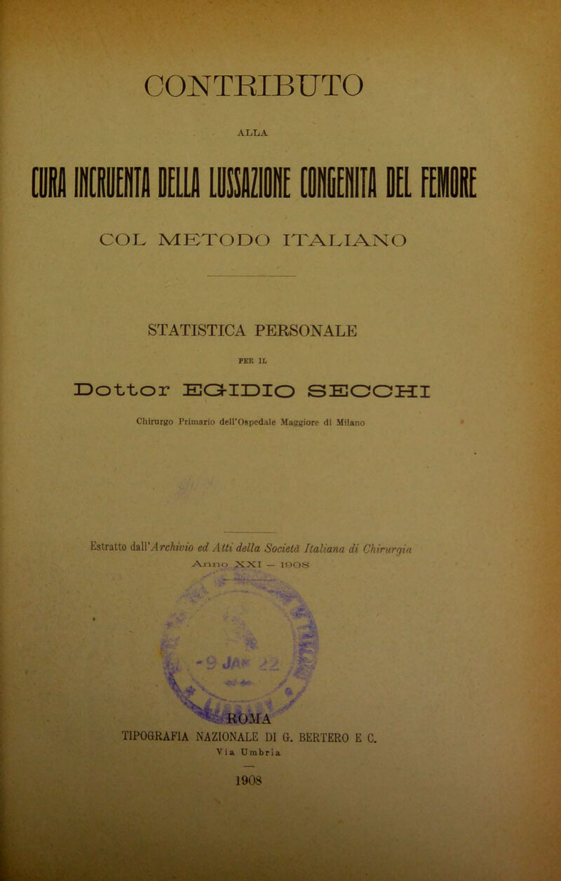 ALLA (H in dello Limi in 1 lu COL METODO ITALIANO STATISTICA PERSONALE PER IL Dottor EGIDIO SECCHI Chirurgo Primario dell’Ospedale Maggiore di Milano Estratto dall Archivio ed Atti della Società Italiana di Chirurgia Anno XXI — 1008 ROMA TIPOGRAFIA NAZIONALE DI G. BERTERO E C.